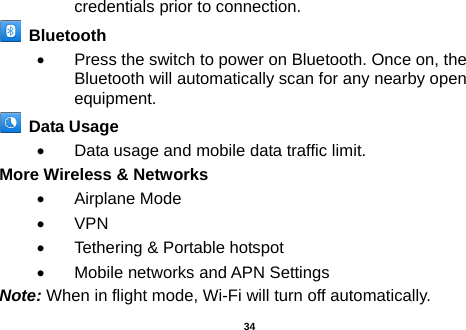  credentials prior to connection.  Bluetooth   •  Press the switch to power on Bluetooth. Once on, the Bluetooth will automatically scan for any nearby open equipment.  Data Usage   •  Data usage and mobile data traffic limit. More Wireless &amp; Networks   •  Airplane Mode • VPN •  Tethering &amp; Portable hotspot     •  Mobile networks and APN Settings Note: When in flight mode, Wi-Fi will turn off automatically.  34 