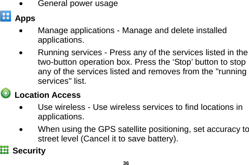  •  General power usage  Apps •  Manage applications - Manage and delete installed applications. •  Running services - Press any of the services listed in the two-button operation box. Press the ‘Stop’ button to stop any of the services listed and removes from the &quot;running services&quot; list.  Location Access   •  Use wireless - Use wireless services to find locations in applications. • When using the GPS satellite positioning, set accuracy to street level (Cancel it to save battery).   Security    36 