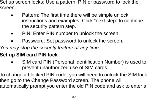  Set up screen locks: Use a pattern, PIN or password to lock the screen.   •  Pattern: The first time there will be simple unlock instructions and examples. Click “next step” to continue the security pattern step.   •  PIN: Enter PIN number to unlock the screen. •  Password: Set password to unlock the screen. You may stop the security feature at any time. Set up SIM card PIN lock •  SIM card PIN (Personal Identification Number) is used to prevent unauthorized use of SIM cards.   To change a blocked PIN code, you will need to unlock the SIM lock then go to the Change Password screen. The phone will automatically prompt you enter the old PIN code and ask to enter a  37 