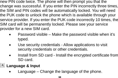  new PIN code twice. The phone will then prompt you that the change was successful. If you enter the PIN incorrectly three times, the SIM and PIN codes will be automatically locked. You will need the PUK code to unlock the phone which is available through your service provider. If you enter the PUK code incorrectly 10 times, the SIM card will be permanently locked. Please see your service provider for a new SIM card. •  Password visible – Make the password visible when it’s typed. •  Use security credentials - Allow applications to visit security credentials or other credentials. • Install from SD card - Install the encrypted certificate from SD card.    Language &amp; Input   •  Language – Change the language of the phone.    38 