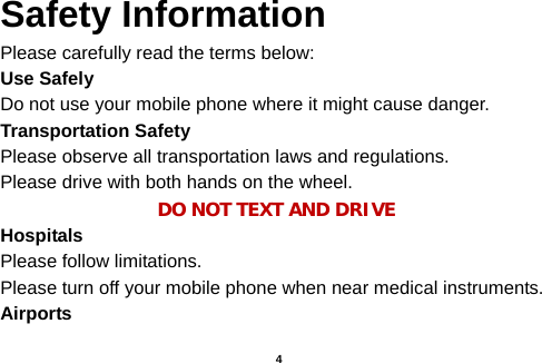  Safety Information Please carefully read the terms below: Use Safely Do not use your mobile phone where it might cause danger. Transportation Safety Please observe all transportation laws and regulations. Please drive with both hands on the wheel.   DO NOT TEXT AND DRIVE Hospitals Please follow limitations. Please turn off your mobile phone when near medical instruments. Airports   4 