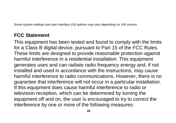    Some system settings and user interface (UI) options may vary depending on SW version.                  FCC Statement This equipment has been tested and found to comply with the limits for a Class B digital device, pursuant to Part 15 of the FCC Rules. These limits are designed to provide reasonable protection against harmful interference in a residential installation. This equipment generates uses and can radiate radio frequency energy and, if not installed and used in accordance with the instructions, may cause harmful interference to radio communications. However, there is no guarantee that interference will not occur in a particular installation. If this equipment does cause harmful interference to radio or television reception, which can be determined by turning the equipment off and on, the user is encouraged to try to correct the interference by one or more of the following measures:  43 