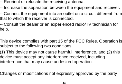  -- Reorient or relocate the receiving antenna.     -- Increase the separation between the equipment and receiver.       -- Connect the equipment into an outlet on a circuit different from that to which the receiver is connected.     -- Consult the dealer or an experienced radio/TV technician for help.  This device complies with part 15 of the FCC Rules. Operation is subject to the following two conditions: (1) This device may not cause harmful interference, and (2) this device must accept any interference received, including interference that may cause undesired operation.  Changes or modifications not expressly approved by the party  44 