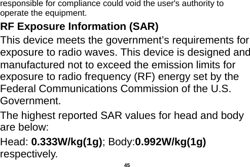  responsible for compliance could void the user&apos;s authority to operate the equipment. RF Exposure Information (SAR) This device meets the government’s requirements for exposure to radio waves. This device is designed and manufactured not to exceed the emission limits for exposure to radio frequency (RF) energy set by the Federal Communications Commission of the U.S. Government. The highest reported SAR values for head and body are below: Head: 0.333W/kg(1g); Body:0.992W/kg(1g) respectively.  45 