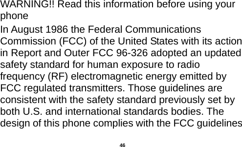   WARNING!! Read this information before using your phone In August 1986 the Federal Communications Commission (FCC) of the United States with its action in Report and Outer FCC 96-326 adopted an updated safety standard for human exposure to radio frequency (RF) electromagnetic energy emitted by FCC regulated transmitters. Those guidelines are consistent with the safety standard previously set by both U.S. and international standards bodies. The design of this phone complies with the FCC guidelines  46 