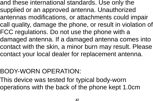  and these international standards. Use only the supplied or an approved antenna. Unauthorized antennas modifications, or attachments could impair call quality, damage the phone, or result in violation of FCC regulations. Do not use the phone with a damaged antenna. If a damaged antenna comes into contact with the skin, a minor burn may result. Please contact your local dealer for replacement antenna.  BODY-WORN OPERATION: This device was tested for typical body-worn operations with the back of the phone kept 1.0cm  47 