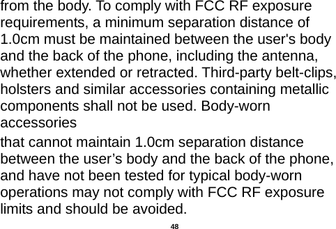  from the body. To comply with FCC RF exposure requirements, a minimum separation distance of 1.0cm must be maintained between the user&apos;s body and the back of the phone, including the antenna, whether extended or retracted. Third-party belt-clips, holsters and similar accessories containing metallic components shall not be used. Body-worn accessories that cannot maintain 1.0cm separation distance between the user’s body and the back of the phone, and have not been tested for typical body-worn operations may not comply with FCC RF exposure limits and should be avoided.  48 