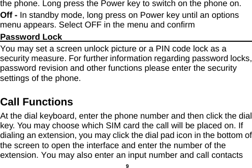  the phone. Long press the Power key to switch on the phone on. Off - In standby mode, long press on Power key until an options menu appears. Select OFF in the menu and confirm Password Lock                                                    You may set a screen unlock picture or a PIN code lock as a security measure. For further information regarding password locks, password revision and other functions please enter the security settings of the phone. Call Functions                                                      At the dial keyboard, enter the phone number and then click the dial key. You may choose which SIM card the call will be placed on. If dialing an extension, you may click the dial pad icon in the bottom of the screen to open the interface and enter the number of the extension. You may also enter an input number and call contacts   9 