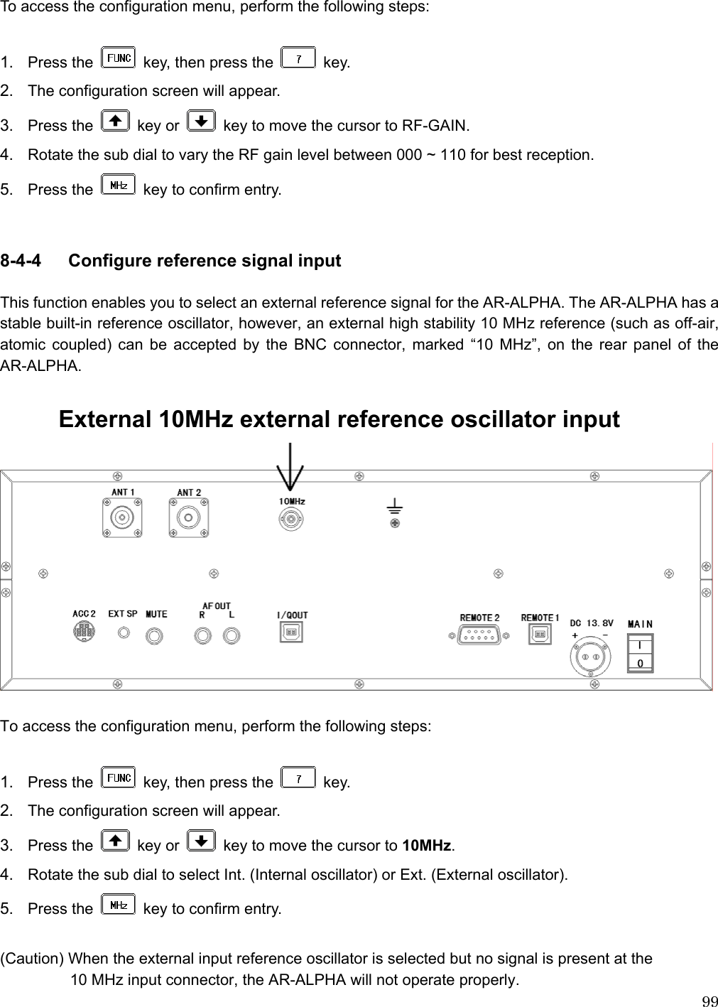  99 To access the configuration menu, perform the following steps:  1.  Press the    key, then press the   key. 2.  The configuration screen will appear. 3.  Press the   key or    key to move the cursor to RF-GAIN. 4.  Rotate the sub dial to vary the RF gain level between 000 ~ 110 for best reception. 5.  Press the    key to confirm entry.   8-4-4   Configure reference signal input    This function enables you to select an external reference signal for the AR-ALPHA. The AR-ALPHA has a stable built-in reference oscillator, however, an external high stability 10 MHz reference (such as off-air, atomic coupled) can be accepted by the BNC connector, marked “10 MHz”, on the rear panel of the AR-ALPHA.     External 10MHz external reference oscillator input   To access the configuration menu, perform the following steps:  1.  Press the    key, then press the   key.  2.  The configuration screen will appear. 3.  Press the   key or    key to move the cursor to 10MHz. 4.  Rotate the sub dial to select Int. (Internal oscillator) or Ext. (External oscillator). 5.  Press the    key to confirm entry.  (Caution) When the external input reference oscillator is selected but no signal is present at the   10 MHz input connector, the AR-ALPHA will not operate properly. 
