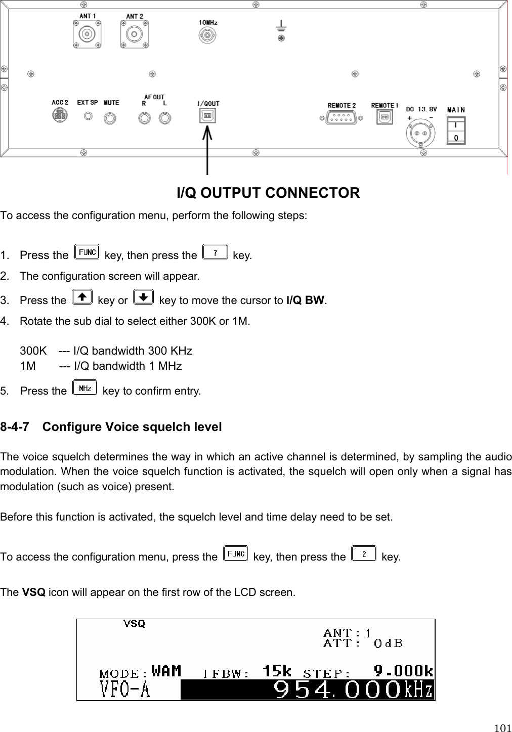 101 I/Q OUTPUT CONNECTOR To access the configuration menu, perform the following steps:  1. Press the    key, then press the   key. 2.  The configuration screen will appear. 3.  Press the   key or    key to move the cursor to I/Q BW. 4.  Rotate the sub dial to select either 300K or 1M.  300K    --- I/Q bandwidth 300 KHz 1M    --- I/Q bandwidth 1 MHz 5.  Press the    key to confirm entry.  8-4-7    Configure Voice squelch level  The voice squelch determines the way in which an active channel is determined, by sampling the audio modulation. When the voice squelch function is activated, the squelch will open only when a signal has modulation (such as voice) present.    Before this function is activated, the squelch level and time delay need to be set.    To access the configuration menu, press the    key, then press the   key.   The VSQ icon will appear on the first row of the LCD screen.      