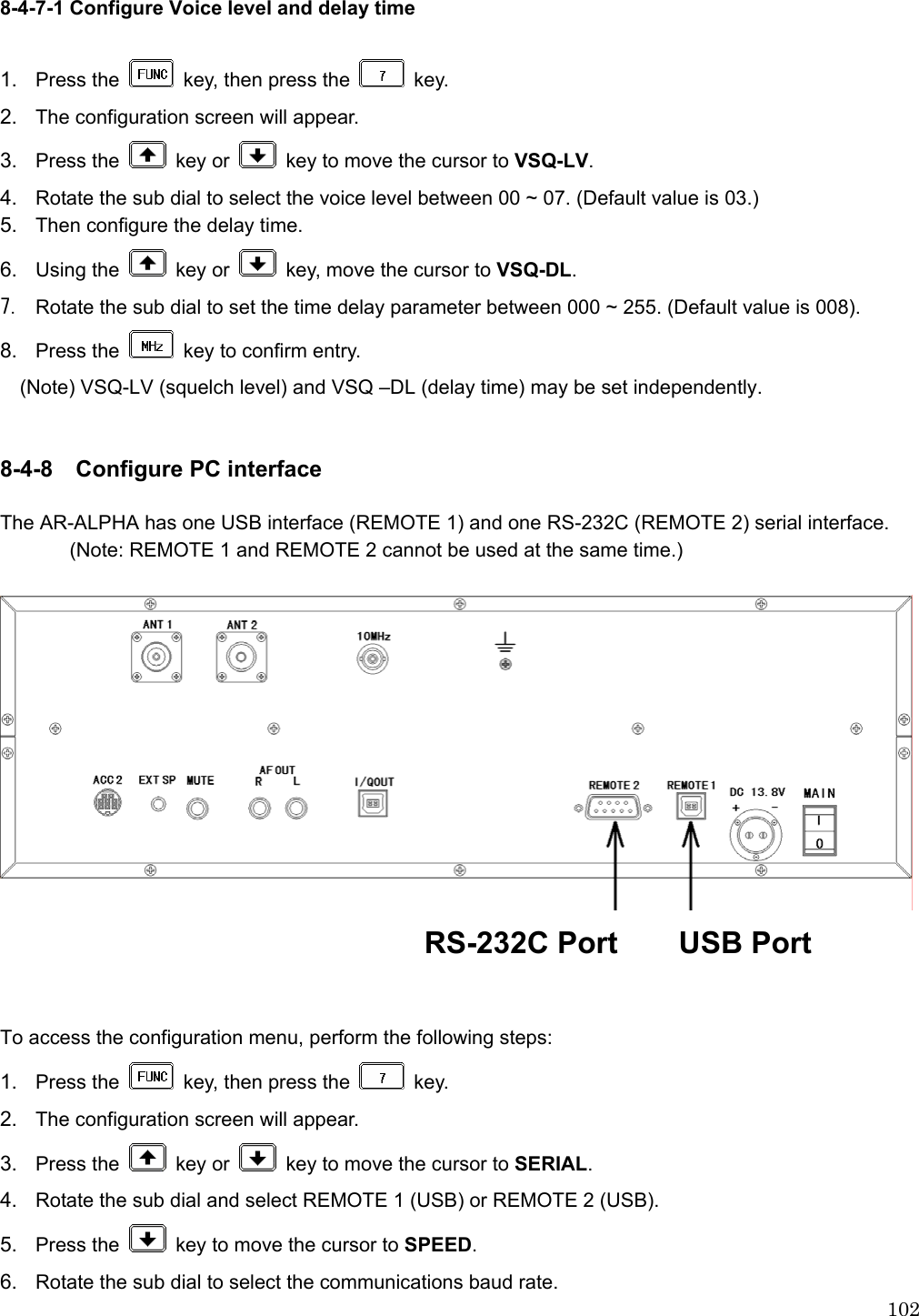  1028-4-7-1 Configure Voice level and delay time  1.  Press the    key, then press the   key.   2.  The configuration screen will appear. 3.  Press the   key or    key to move the cursor to VSQ-LV. 4.  Rotate the sub dial to select the voice level between 00 ~ 07. (Default value is 03.) 5.  Then configure the delay time. 6.  Using the   key or    key, move the cursor to VSQ-DL. 7. Rotate the sub dial to set the time delay parameter between 000 ~ 255. (Default value is 008). 8.  Press the    key to confirm entry. (Note) VSQ-LV (squelch level) and VSQ –DL (delay time) may be set independently.   8-4-8 Configure PC interface  The AR-ALPHA has one USB interface (REMOTE 1) and one RS-232C (REMOTE 2) serial interface. (Note: REMOTE 1 and REMOTE 2 cannot be used at the same time.)   RS-232C Port    USB Port   To access the configuration menu, perform the following steps: 1.  Press the    key, then press the   key.   2.  The configuration screen will appear. 3.  Press the   key or    key to move the cursor to SERIAL.  4.  Rotate the sub dial and select REMOTE 1 (USB) or REMOTE 2 (USB). 5.  Press the    key to move the cursor to SPEED.  6.  Rotate the sub dial to select the communications baud rate. 