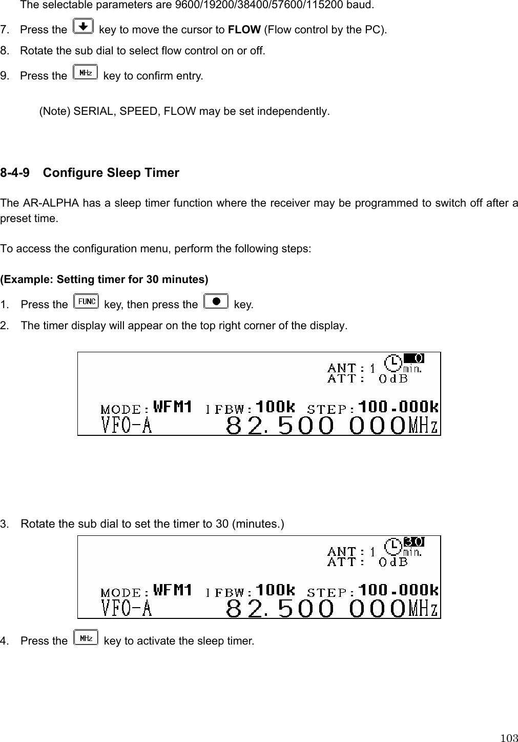  103The selectable parameters are 9600/19200/38400/57600/115200 baud. 7.  Press the    key to move the cursor to FLOW (Flow control by the PC). 8.  Rotate the sub dial to select flow control on or off. 9.  Press the    key to confirm entry.  (Note) SERIAL, SPEED, FLOW may be set independently.    8-4-9  Configure Sleep Timer  The AR-ALPHA has a sleep timer function where the receiver may be programmed to switch off after a preset time.  To access the configuration menu, perform the following steps:  (Example: Setting timer for 30 minutes) 1. Press the    key, then press the   key. 2.  The timer display will appear on the top right corner of the display.        3.  Rotate the sub dial to set the timer to 30 (minutes.)  4.  Press the    key to activate the sleep timer. 