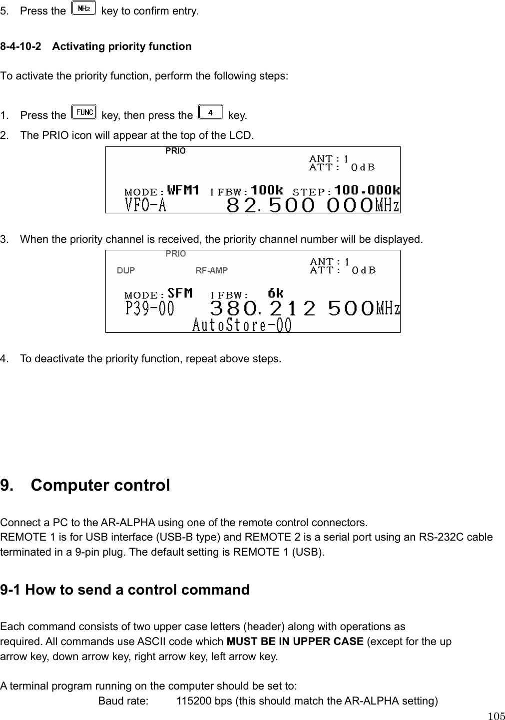  1055.  Press the    key to confirm entry.  8-4-10-2  Activating priority function  To activate the priority function, perform the following steps:  1. Press the    key, then press the   key. 2.  The PRIO icon will appear at the top of the LCD.   3.    When the priority channel is received, the priority channel number will be displayed.     4.    To deactivate the priority function, repeat above steps.        9.  Computer control  Connect a PC to the AR-ALPHA using one of the remote control connectors. REMOTE 1 is for USB interface (USB-B type) and REMOTE 2 is a serial port using an RS-232C cable terminated in a 9-pin plug. The default setting is REMOTE 1 (USB).  9-1 How to send a control command  Each command consists of two upper case letters (header) along with operations as required. All commands use ASCII code which MUST BE IN UPPER CASE (except for the up arrow key, down arrow key, right arrow key, left arrow key.    A terminal program running on the computer should be set to: Baud rate:          115200 bps (this should match the AR-ALPHA setting) 