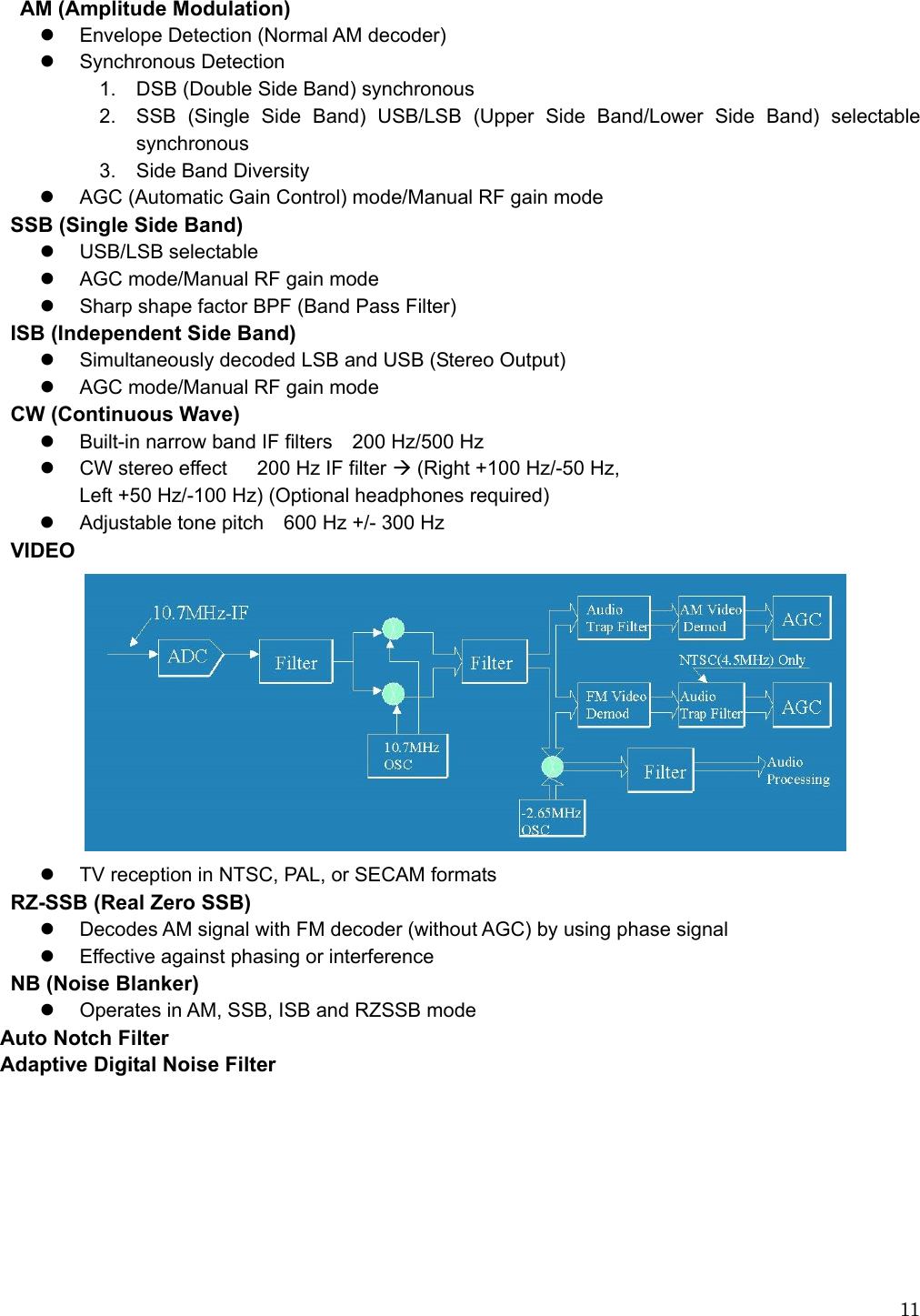  11  AM (Amplitude Modulation) z  Envelope Detection (Normal AM decoder) z Synchronous Detection 1.  DSB (Double Side Band) synchronous 2.  SSB (Single Side Band) USB/LSB (Upper Side Band/Lower Side Band) selectable synchronous 3.  Side Band Diversity z  AGC (Automatic Gain Control) mode/Manual RF gain mode    SSB (Single Side Band) z USB/LSB selectable z  AGC mode/Manual RF gain mode z  Sharp shape factor BPF (Band Pass Filter) ISB (Independent Side Band) z  Simultaneously decoded LSB and USB (Stereo Output) z  AGC mode/Manual RF gain mode   CW (Continuous Wave) z  Built-in narrow band IF filters    200 Hz/500 Hz z  CW stereo effect      200 Hz IF filter Æ (Right +100 Hz/-50 Hz,   Left +50 Hz/-100 Hz) (Optional headphones required) z  Adjustable tone pitch    600 Hz +/- 300 Hz VIDEO   z  TV reception in NTSC, PAL, or SECAM formats RZ-SSB (Real Zero SSB) z  Decodes AM signal with FM decoder (without AGC) by using phase signal z  Effective against phasing or interference NB (Noise Blanker) z  Operates in AM, SSB, ISB and RZSSB mode Auto Notch Filter Adaptive Digital Noise Filter 