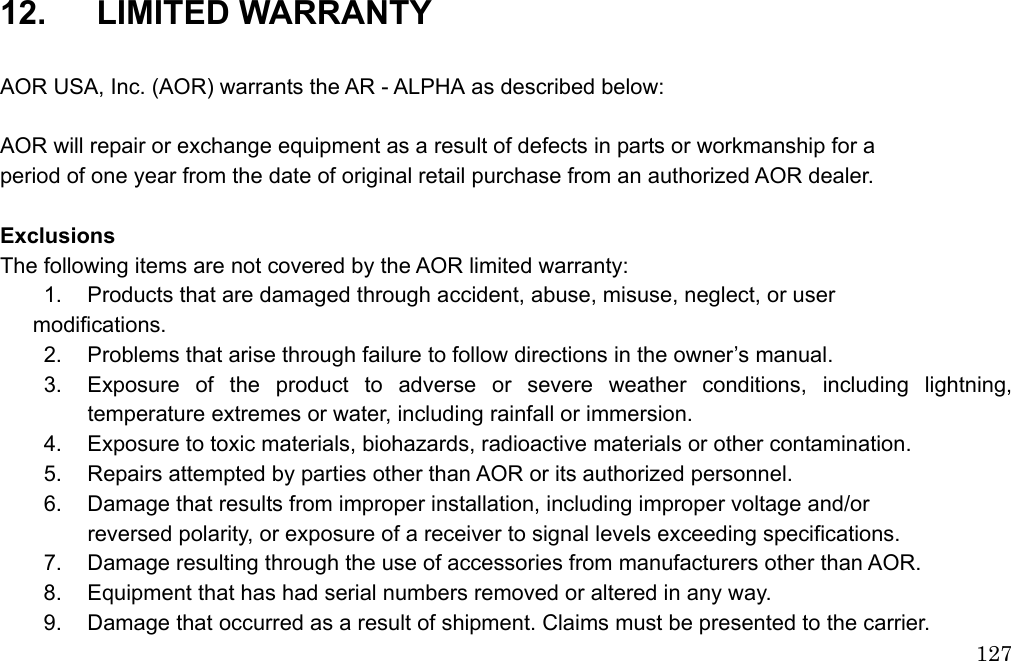  127                          12.   LIMITED WARRANTY   AOR USA, Inc. (AOR) warrants the AR - ALPHA as described below:  AOR will repair or exchange equipment as a result of defects in parts or workmanship for a   period of one year from the date of original retail purchase from an authorized AOR dealer.    Exclusions The following items are not covered by the AOR limited warranty:   1.  Products that are damaged through accident, abuse, misuse, neglect, or user  modifications.  2.  Problems that arise through failure to follow directions in the owner’s manual. 3.  Exposure of the product to adverse or severe weather conditions, including lightning, temperature extremes or water, including rainfall or immersion.   4.  Exposure to toxic materials, biohazards, radioactive materials or other contamination.   5.  Repairs attempted by parties other than AOR or its authorized personnel.   6.  Damage that results from improper installation, including improper voltage and/or     reversed polarity, or exposure of a receiver to signal levels exceeding specifications.   7.  Damage resulting through the use of accessories from manufacturers other than AOR.   8.  Equipment that has had serial numbers removed or altered in any way.   9.  Damage that occurred as a result of shipment. Claims must be presented to the carrier. 