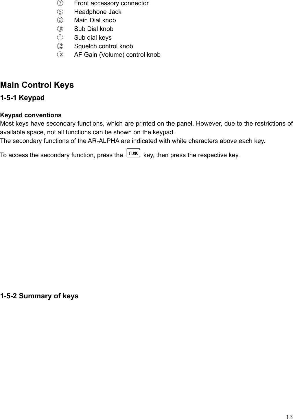  13⑦  Front accessory connector ⑧  Headphone Jack   ⑨  Main Dial knob ⑩   Sub Dial knob ⑪   Sub dial keys ⑫   Squelch control knob ⑬     AF Gain (Volume) control knob   Main Control Keys 1-5-1 Keypad  Keypad conventions Most keys have secondary functions, which are printed on the panel. However, due to the restrictions of available space, not all functions can be shown on the keypad. The secondary functions of the AR-ALPHA are indicated with white characters above each key.   To access the secondary function, press the   key, then press the respective key.                1-5-2 Summary of keys  