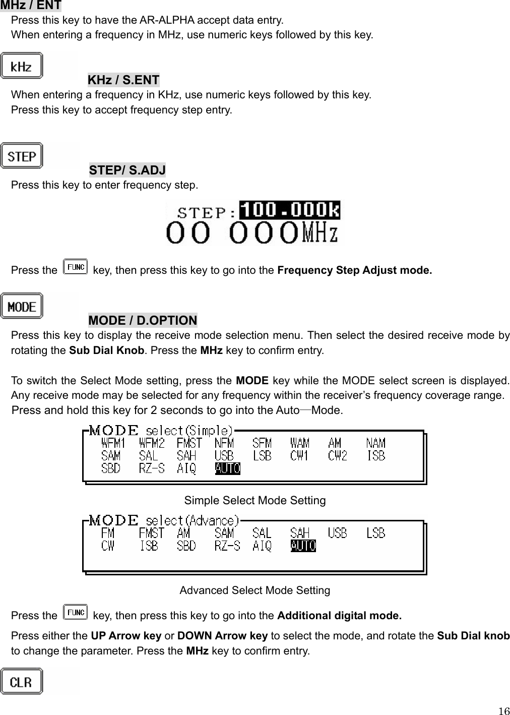  16 MHz / ENT Press this key to have the AR-ALPHA accept data entry. When entering a frequency in MHz, use numeric keys followed by this key.   KHz / S.ENT  When entering a frequency in KHz, use numeric keys followed by this key. Press this key to accept frequency step entry.    STEP/ S.ADJ  Press this key to enter frequency step.    Press the   key, then press this key to go into the Frequency Step Adjust mode.   MODE / D.OPTION  Press this key to display the receive mode selection menu. Then select the desired receive mode by rotating the Sub Dial Knob. Press the MHz key to confirm entry.      To switch the Select Mode setting, press the MODE key while the MODE select screen is displayed. Any receive mode may be selected for any frequency within the receiver’s frequency coverage range.  Press and hold this key for 2 seconds to go into the Auto―Mode.  Simple Select Mode Setting  Advanced Select Mode Setting Press the   key, then press this key to go into the Additional digital mode. Press either the UP Arrow key or DOWN Arrow key to select the mode, and rotate the Sub Dial knob to change the parameter. Press the MHz key to confirm entry.   