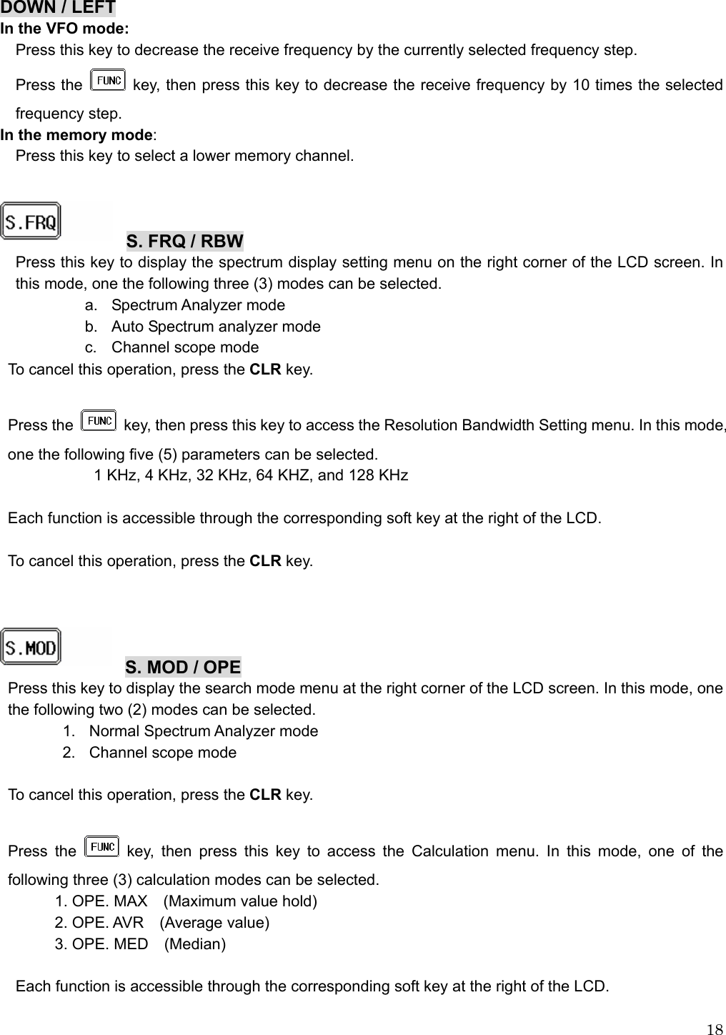  18DOWN / LEFT In the VFO mode: Press this key to decrease the receive frequency by the currently selected frequency step. Press the    key, then press this key to decrease the receive frequency by 10 times the selected frequency step. In the memory mode: Press this key to select a lower memory channel.    S. FRQ / RBW Press this key to display the spectrum display setting menu on the right corner of the LCD screen. In this mode, one the following three (3) modes can be selected. a. Spectrum Analyzer mode b.  Auto Spectrum analyzer mode c.  Channel scope mode To cancel this operation, press the CLR key.  Press the    key, then press this key to access the Resolution Bandwidth Setting menu. In this mode, one the following five (5) parameters can be selected. 1 KHz, 4 KHz, 32 KHz, 64 KHZ, and 128 KHz  Each function is accessible through the corresponding soft key at the right of the LCD.  To cancel this operation, press the CLR key.     S. MOD / OPE Press this key to display the search mode menu at the right corner of the LCD screen. In this mode, one the following two (2) modes can be selected. 1.  Normal Spectrum Analyzer mode 2.  Channel scope mode  To cancel this operation, press the CLR key.  Press the   key, then press this key to access the Calculation menu. In this mode, one of the following three (3) calculation modes can be selected. 1. OPE. MAX    (Maximum value hold) 2. OPE. AVR  (Average value) 3. OPE. MED    (Median)  Each function is accessible through the corresponding soft key at the right of the LCD.  