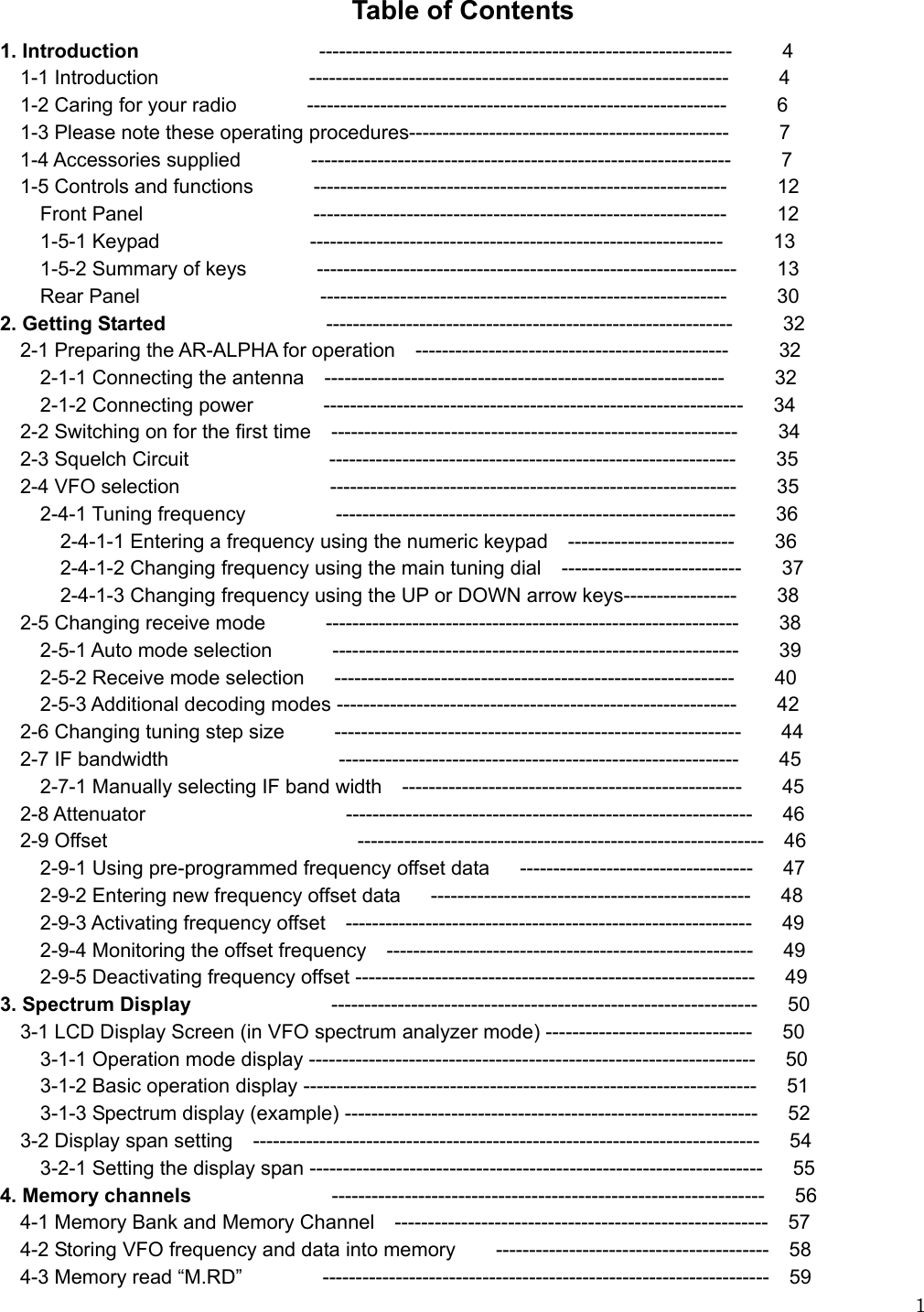   1Table of Contents 1. Introduction                  --------------------------------------------------------------     4   1-1 Introduction               ---------------------------------------------------------------     4   1-2 Caring for your radio       ---------------------------------------------------------------     6      1-3 Please note these operating procedures------------------------------------------------     7   1-4 Accessories supplied       ---------------------------------------------------------------     7   1-5 Controls and functions      --------------------------------------------------------------     12     Front Panel                 --------------------------------------------------------------     12     1-5-1 Keypad               --------------------------------------------------------------     13     1-5-2 Summary of keys       ---------------------------------------------------------------    13     Rear Panel                  -------------------------------------------------------------     30 2. Getting Started                -------------------------------------------------------------     32   2-1 Preparing the AR-ALPHA for operation  -----------------------------------------------     32     2-1-1 Connecting the antenna  ------------------------------------------------------------     32     2-1-2 Connecting power       ---------------------------------------------------------------   34   2-2 Switching on for the first time  -------------------------------------------------------------    34   2-3 Squelch Circuit              -------------------------------------------------------------    35   2-4 VFO selection               -------------------------------------------------------------    35     2-4-1 Tuning frequency         ------------------------------------------------------------    36       2-4-1-1 Entering a frequency using the numeric keypad  -------------------------    36       2-4-1-2 Changing frequency using the main tuning dial  ---------------------------    37       2-4-1-3 Changing frequency using the UP or DOWN arrow keys-----------------        38     2-5 Changing receive mode      --------------------------------------------------------------    38     2-5-1 Auto mode selection      -------------------------------------------------------------    39     2-5-2 Receive mode selection   ------------------------------------------------------------    40     2-5-3 Additional decoding modes ------------------------------------------------------------    42   2-6 Changing tuning step size     -------------------------------------------------------------    44   2-7 IF bandwidth                 ------------------------------------------------------------    45     2-7-1 Manually selecting IF band width  ---------------------------------------------------    45   2-8 Attenuator                    -------------------------------------------------------------   46   2-9 Offset                         -------------------------------------------------------------  46     2-9-1 Using pre-programmed frequency offset data   -----------------------------------   47     2-9-2 Entering new frequency offset data   ------------------------------------------------   48     2-9-3 Activating frequency offset  -------------------------------------------------------------   49     2-9-4 Monitoring the offset frequency  -------------------------------------------------------   49     2-9-5 Deactivating frequency offset ------------------------------------------------------------   49  3. Spectrum Display               ----------------------------------------------------------------   50     3-1 LCD Display Screen (in VFO spectrum analyzer mode) -------------------------------      50     3-1-1 Operation mode display -------------------------------------------------------------------   50     3-1-2 Basic operation display --------------------------------------------------------------------   51     3-1-3 Spectrum display (example) --------------------------------------------------------------   52   3-2 Display span setting  ----------------------------------------------------------------------------   54     3-2-1 Setting the display span --------------------------------------------------------------------   55 4. Memory channels               -----------------------------------------------------------------   56   4-1 Memory Bank and Memory Channel  --------------------------------------------------------  57     4-2 Storing VFO frequency and data into memory        -----------------------------------------    58   4-3 Memory read “M.RD”        -------------------------------------------------------------------  59 