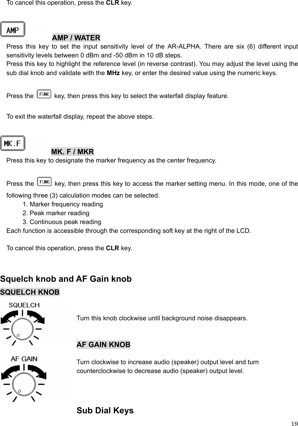  19To cancel this operation, press the CLR key.    AMP / WATER Press this key to set the input sensitivity level of the AR-ALPHA. There are six (6) different input sensitivity levels between 0 dBm and -50 dBm in 10 dB steps. Press this key to highlight the reference level (in reverse contrast). You may adjust the level using the sub dial knob and validate with the MHz key, or enter the desired value using the numeric keys.  Press the    key, then press this key to select the waterfall display feature.  To exit the waterfall display, repeat the above steps.    MK. F / MKR Press this key to designate the marker frequency as the center frequency.  Press the    key, then press this key to access the marker setting menu. In this mode, one of the following three (3) calculation modes can be selected. 1. Marker frequency reading 2. Peak marker reading 3. Continuous peak reading Each function is accessible through the corresponding soft key at the right of the LCD.  To cancel this operation, press the CLR key.   Squelch knob and AF Gain knob SQUELCH KNOB   Turn this knob clockwise until background noise disappears.   AF GAIN KNOB  Turn clockwise to increase audio (speaker) output level and turn   counterclockwise to decrease audio (speaker) output level.   Sub Dial Keys 