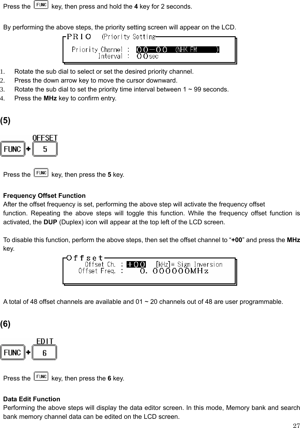  27Press the    key, then press and hold the 4 key for 2 seconds.  By performing the above steps, the priority setting screen will appear on the LCD.  1.    Rotate the sub dial to select or set the desired priority channel. 2.    Press the down arrow key to move the cursor downward.   3.    Rotate the sub dial to set the priority time interval between 1 ~ 99 seconds. 4.  Press the MHz key to confirm entry.  (5)     Press the    key, then press the 5 key.  Frequency Offset Function After the offset frequency is set, performing the above step will activate the frequency offset function. Repeating the above steps will toggle this function. While the frequency offset function is activated, the DUP (Duplex) icon will appear at the top left of the LCD screen.  To disable this function, perform the above steps, then set the offset channel to “+00” and press the MHz key.   A total of 48 offset channels are available and 01 ~ 20 channels out of 48 are user programmable.  (6)   Press the    key, then press the 6 key.  Data Edit Function Performing the above steps will display the data editor screen. In this mode, Memory bank and search bank memory channel data can be edited on the LCD screen. 