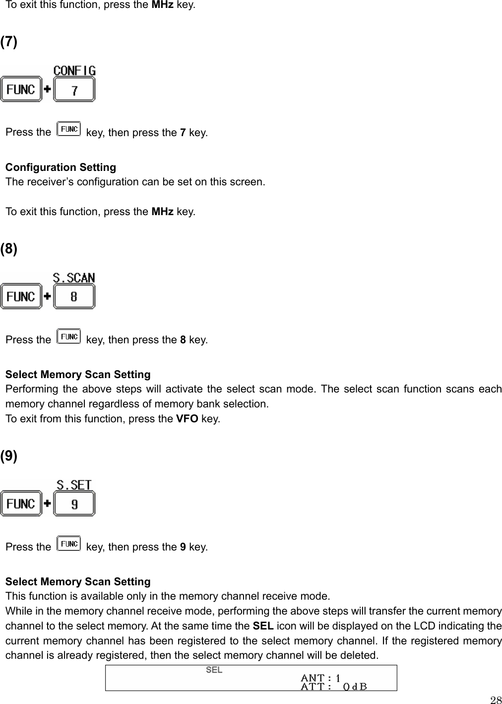  28 To exit this function, press the MHz key.  (7)    Press the   key, then press the 7 key.  Configuration Setting The receiver’s configuration can be set on this screen.  To exit this function, press the MHz key.  (8)     Press the    key, then press the 8 key.  Select Memory Scan Setting Performing the above steps will activate the select scan mode. The select scan function scans each memory channel regardless of memory bank selection.   To exit from this function, press the VFO key.  (9)      Press the    key, then press the 9 key.  Select Memory Scan Setting This function is available only in the memory channel receive mode. While in the memory channel receive mode, performing the above steps will transfer the current memory channel to the select memory. At the same time the SEL icon will be displayed on the LCD indicating the current memory channel has been registered to the select memory channel. If the registered memory channel is already registered, then the select memory channel will be deleted.    