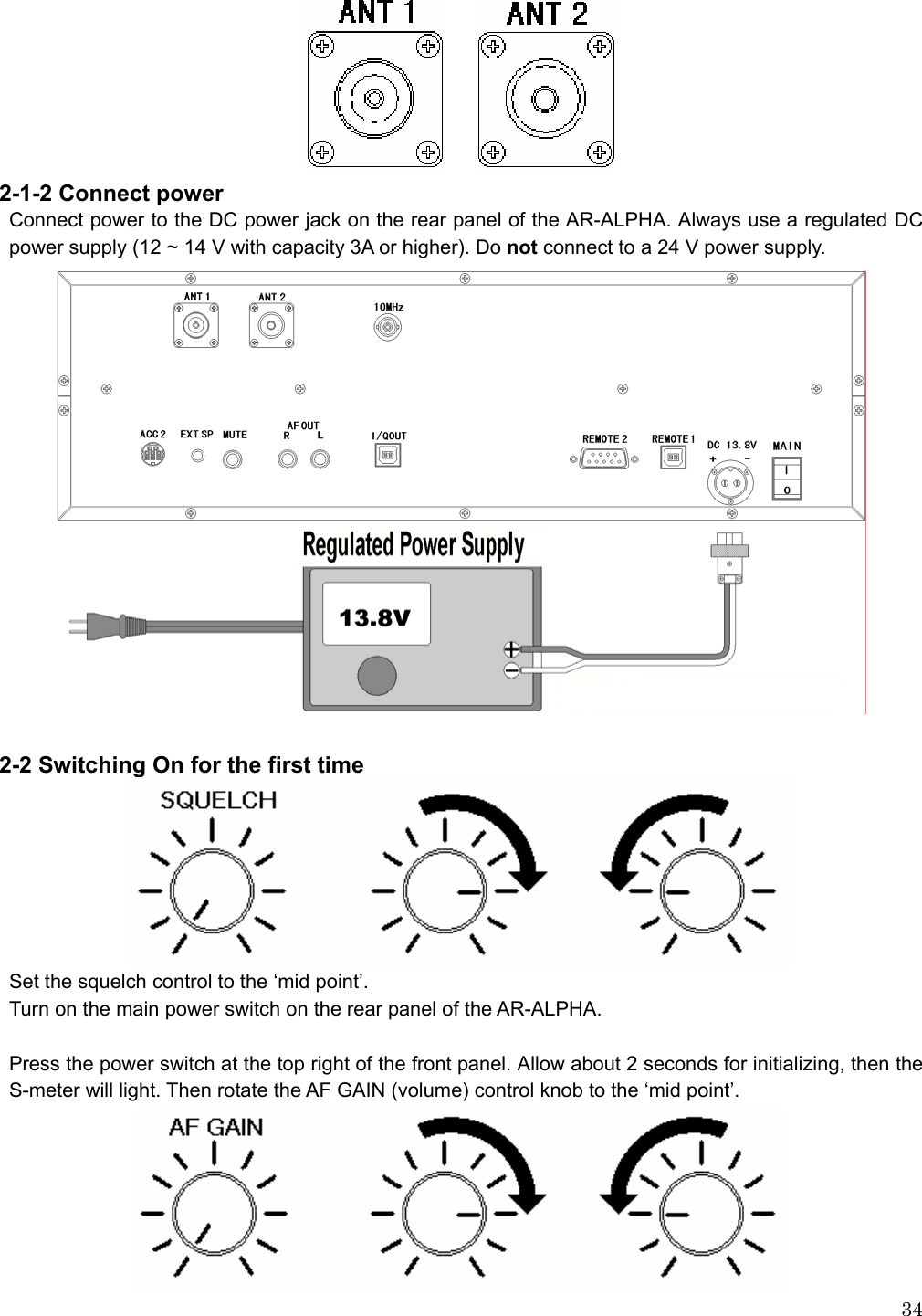  34     2-1-2 Connect power Connect power to the DC power jack on the rear panel of the AR-ALPHA. Always use a regulated DC power supply (12 ~ 14 V with capacity 3A or higher). Do not connect to a 24 V power supply.              2-2 Switching On for the first time  Set the squelch control to the ‘mid point’. Turn on the main power switch on the rear panel of the AR-ALPHA.    Press the power switch at the top right of the front panel. Allow about 2 seconds for initializing, then the S-meter will light. Then rotate the AF GAIN (volume) control knob to the ‘mid point’.    