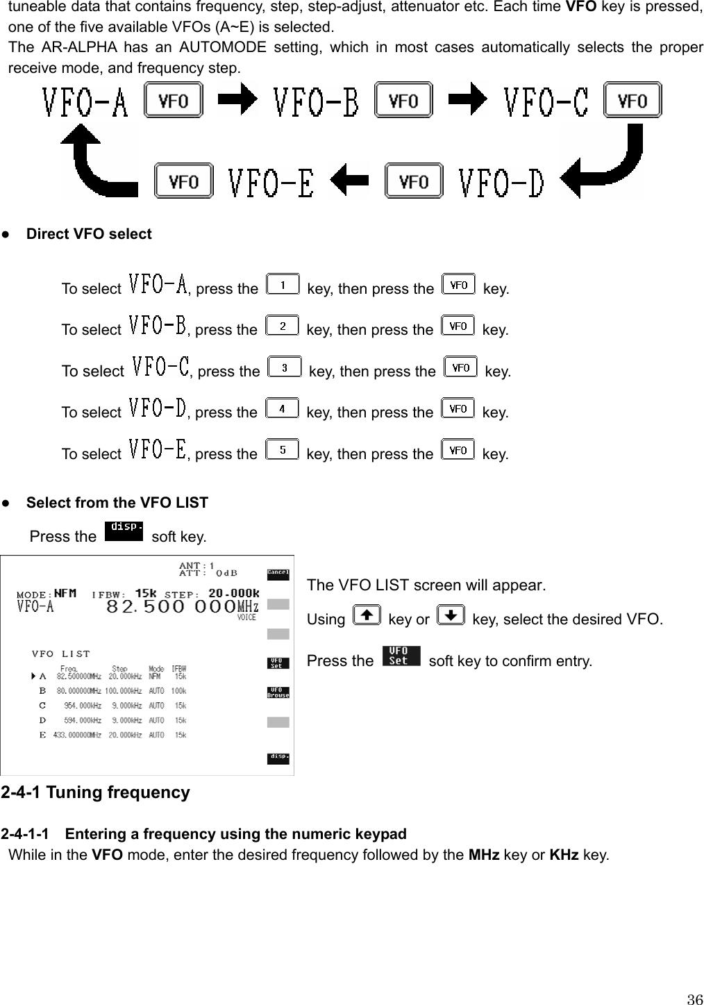  36tuneable data that contains frequency, step, step-adjust, attenuator etc. Each time VFO key is pressed, one of the five available VFOs (A~E) is selected.   The AR-ALPHA has an AUTOMODE setting, which in most cases automatically selects the proper receive mode, and frequency step.                                           ● Direct VFO select  To select  , press the    key, then press the   key. To select  , press the    key, then press the   key. To se l ect   , press the    key, then press the   key. To select  , press the    key, then press the   key. To select  , press the    key, then press the   key.  ● Select from the VFO LIST Press the   soft key.  The VFO LIST screen will appear. Using   key or    key, select the desired VFO. Press the    soft key to confirm entry.      2-4-1 Tuning frequency  2-4-1-1    Entering a frequency using the numeric keypad While in the VFO mode, enter the desired frequency followed by the MHz key or KHz key. 