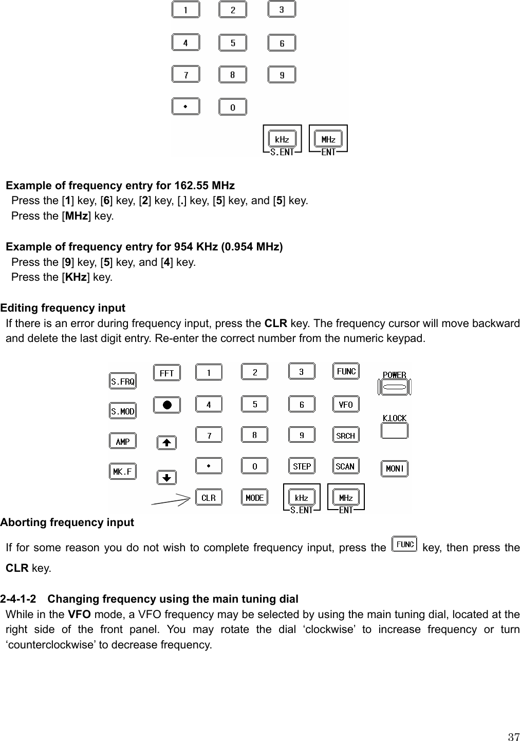  37    Example of frequency entry for 162.55 MHz   Press the [1] key, [6] key, [2] key, [.] key, [5] key, and [5] key.   Press the [MHz] key.   Example of frequency entry for 954 KHz (0.954 MHz)   Press the [9] key, [5] key, and [4] key.   Press the [KHz] key.  Editing frequency input If there is an error during frequency input, press the CLR key. The frequency cursor will move backward and delete the last digit entry. Re-enter the correct number from the numeric keypad.   Aborting frequency input If for some reason you do not wish to complete frequency input, press the   key, then press the CLR key.  2-4-1-2    Changing frequency using the main tuning dial While in the VFO mode, a VFO frequency may be selected by using the main tuning dial, located at the right side of the front panel. You may rotate the dial ‘clockwise’ to increase frequency or turn ‘counterclockwise’ to decrease frequency.   