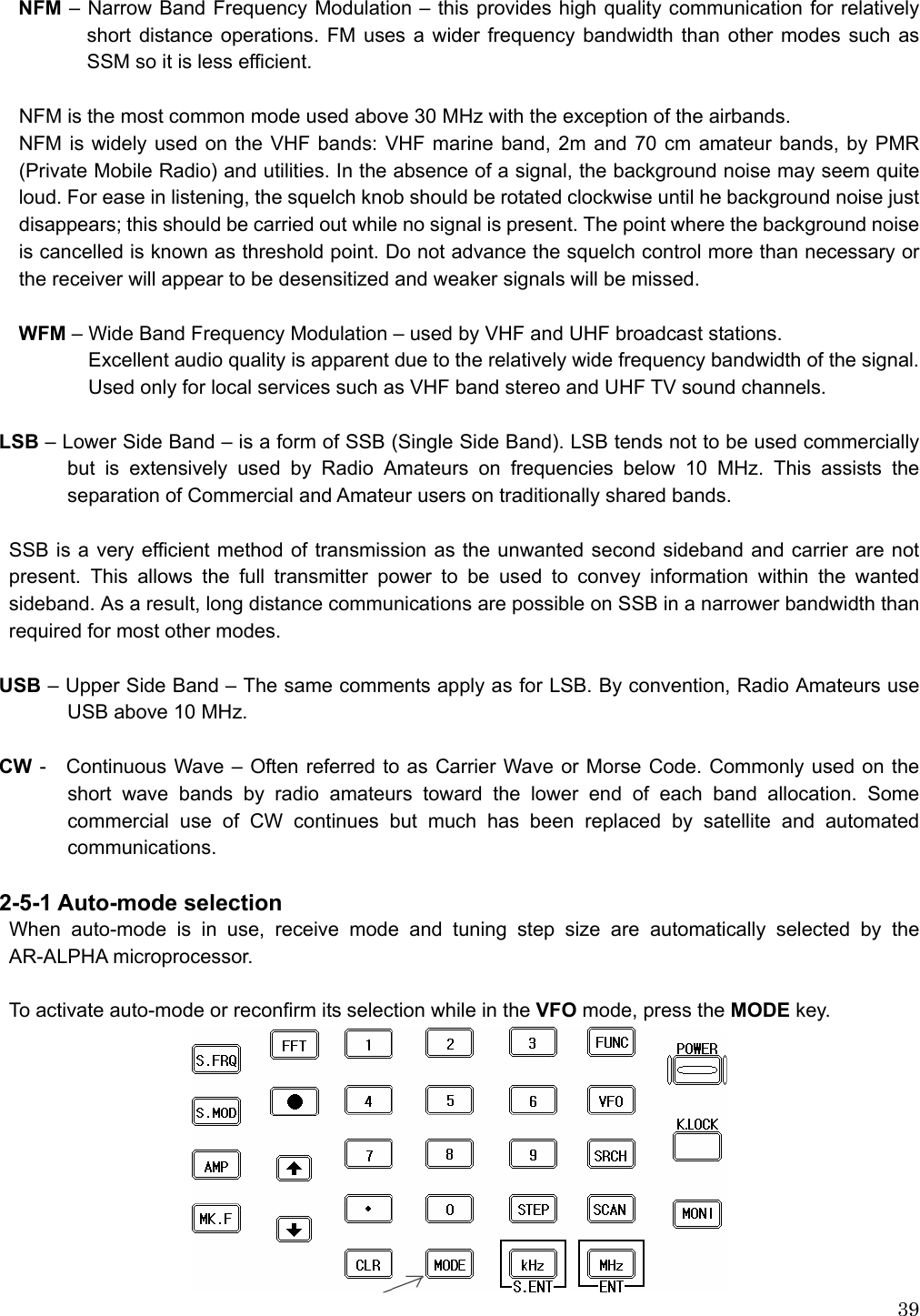  39NFM – Narrow Band Frequency Modulation – this provides high quality communication for relatively short distance operations. FM uses a wider frequency bandwidth than other modes such as SSM so it is less efficient.  NFM is the most common mode used above 30 MHz with the exception of the airbands. NFM is widely used on the VHF bands: VHF marine band, 2m and 70 cm amateur bands, by PMR (Private Mobile Radio) and utilities. In the absence of a signal, the background noise may seem quite loud. For ease in listening, the squelch knob should be rotated clockwise until he background noise just disappears; this should be carried out while no signal is present. The point where the background noise is cancelled is known as threshold point. Do not advance the squelch control more than necessary or the receiver will appear to be desensitized and weaker signals will be missed.  WFM – Wide Band Frequency Modulation – used by VHF and UHF broadcast stations.     Excellent audio quality is apparent due to the relatively wide frequency bandwidth of the signal. Used only for local services such as VHF band stereo and UHF TV sound channels.  LSB – Lower Side Band – is a form of SSB (Single Side Band). LSB tends not to be used commercially but is extensively used by Radio Amateurs on frequencies below 10 MHz. This assists the separation of Commercial and Amateur users on traditionally shared bands.  SSB is a very efficient method of transmission as the unwanted second sideband and carrier are not present. This allows the full transmitter power to be used to convey information within the wanted sideband. As a result, long distance communications are possible on SSB in a narrower bandwidth than required for most other modes.  USB – Upper Side Band – The same comments apply as for LSB. By convention, Radio Amateurs use USB above 10 MHz.  CW -    Continuous Wave – Often referred to as Carrier Wave or Morse Code. Commonly used on the short wave bands by radio amateurs toward the lower end of each band allocation. Some commercial use of CW continues but much has been replaced by satellite and automated communications.   2-5-1 Auto-mode selection When auto-mode is in use, receive mode and tuning step size are automatically selected by the AR-ALPHA microprocessor.  To activate auto-mode or reconfirm its selection while in the VFO mode, press the MODE key.   