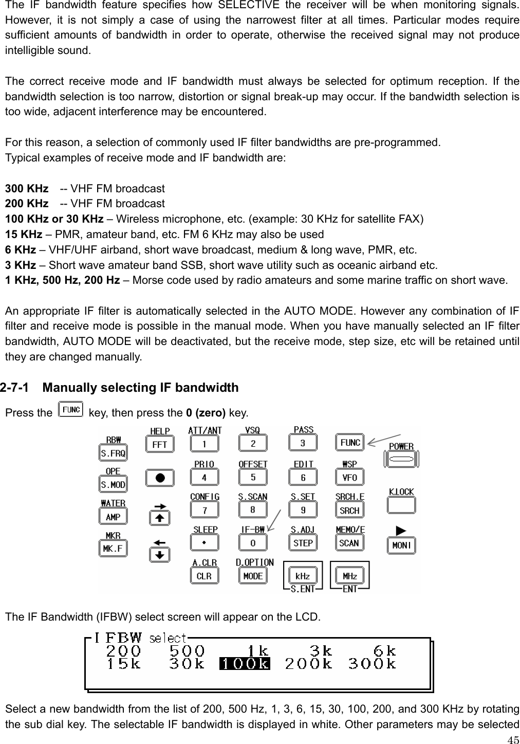  45The IF bandwidth feature specifies how SELECTIVE the receiver will be when monitoring signals. However, it is not simply a case of using the narrowest filter at all times. Particular modes require sufficient amounts of bandwidth in order to operate, otherwise the received signal may not produce intelligible sound.  The correct receive mode and IF bandwidth must always be selected for optimum reception. If the bandwidth selection is too narrow, distortion or signal break-up may occur. If the bandwidth selection is too wide, adjacent interference may be encountered.  For this reason, a selection of commonly used IF filter bandwidths are pre-programmed.   Typical examples of receive mode and IF bandwidth are:  300 KHz    -- VHF FM broadcast   200 KHz    -- VHF FM broadcast   100 KHz or 30 KHz – Wireless microphone, etc. (example: 30 KHz for satellite FAX) 15 KHz – PMR, amateur band, etc. FM 6 KHz may also be used 6 KHz – VHF/UHF airband, short wave broadcast, medium &amp; long wave, PMR, etc. 3 KHz – Short wave amateur band SSB, short wave utility such as oceanic airband etc. 1 KHz, 500 Hz, 200 Hz – Morse code used by radio amateurs and some marine traffic on short wave.    An appropriate IF filter is automatically selected in the AUTO MODE. However any combination of IF filter and receive mode is possible in the manual mode. When you have manually selected an IF filter bandwidth, AUTO MODE will be deactivated, but the receive mode, step size, etc will be retained until they are changed manually.  2-7-1    Manually selecting IF bandwidth Press the   key, then press the 0 (zero) key.   The IF Bandwidth (IFBW) select screen will appear on the LCD.  Select a new bandwidth from the list of 200, 500 Hz, 1, 3, 6, 15, 30, 100, 200, and 300 KHz by rotating the sub dial key. The selectable IF bandwidth is displayed in white. Other parameters may be selected 