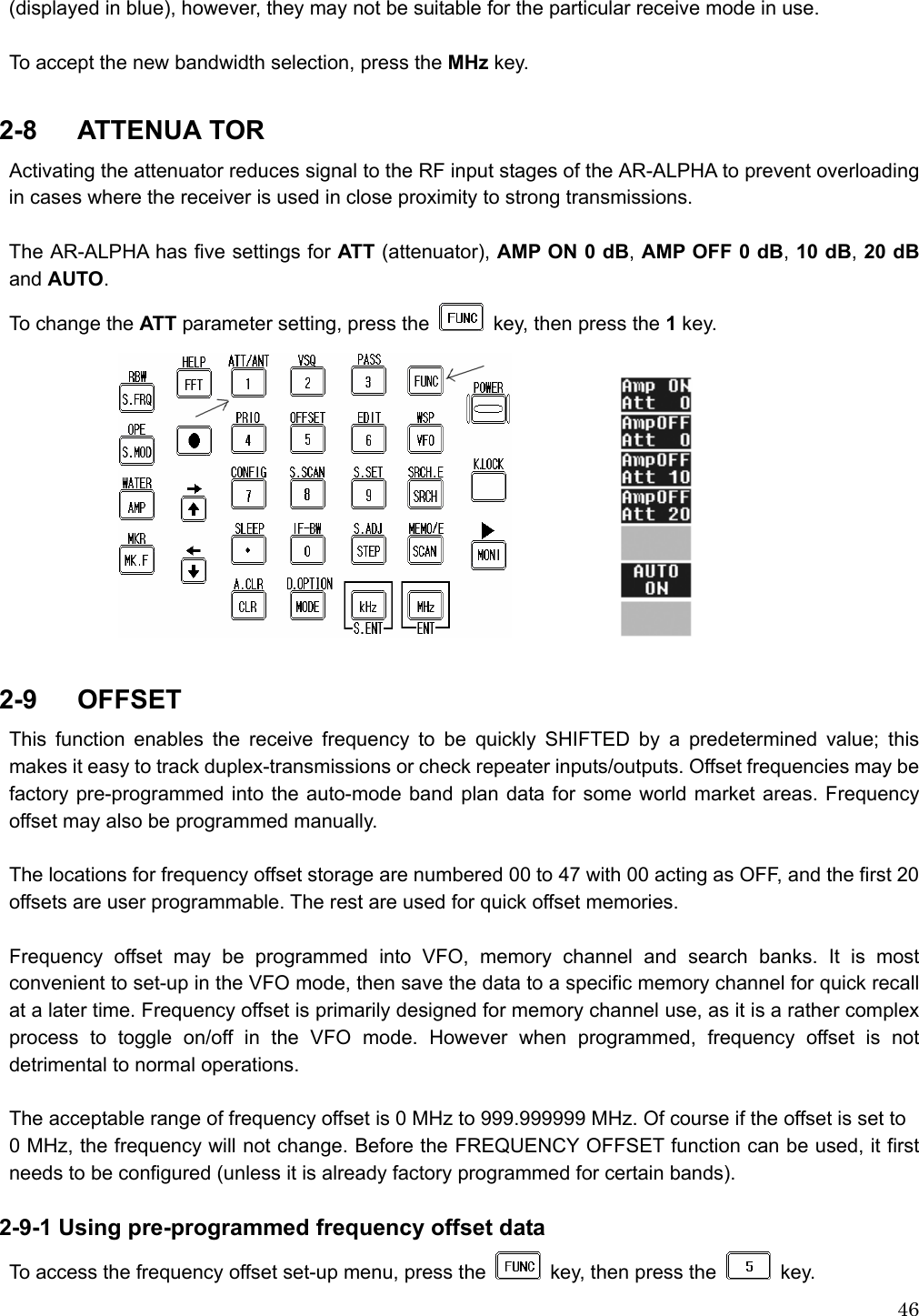  46(displayed in blue), however, they may not be suitable for the particular receive mode in use.  To accept the new bandwidth selection, press the MHz key.  2-8   ATTENUA TOR Activating the attenuator reduces signal to the RF input stages of the AR-ALPHA to prevent overloading in cases where the receiver is used in close proximity to strong transmissions.  The AR-ALPHA has five settings for ATT (attenuator), AMP ON 0 dB, AMP OFF 0 dB, 10 dB, 20 dB and AUTO. To change the ATT parameter setting, press the   key, then press the 1 key.               2-9   OFFSET This function enables the receive frequency to be quickly SHIFTED by a predetermined value; this makes it easy to track duplex-transmissions or check repeater inputs/outputs. Offset frequencies may be factory pre-programmed into the auto-mode band plan data for some world market areas. Frequency offset may also be programmed manually.  The locations for frequency offset storage are numbered 00 to 47 with 00 acting as OFF, and the first 20 offsets are user programmable. The rest are used for quick offset memories.  Frequency offset may be programmed into VFO, memory channel and search banks. It is most convenient to set-up in the VFO mode, then save the data to a specific memory channel for quick recall at a later time. Frequency offset is primarily designed for memory channel use, as it is a rather complex process to toggle on/off in the VFO mode. However when programmed, frequency offset is not detrimental to normal operations.  The acceptable range of frequency offset is 0 MHz to 999.999999 MHz. Of course if the offset is set to   0 MHz, the frequency will not change. Before the FREQUENCY OFFSET function can be used, it first needs to be configured (unless it is already factory programmed for certain bands).  2-9-1 Using pre-programmed frequency offset data To access the frequency offset set-up menu, press the   key, then press the   key.  