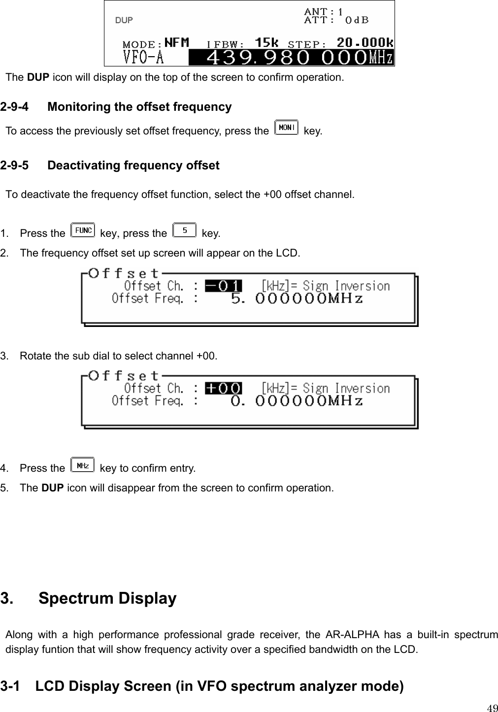  49 The DUP icon will display on the top of the screen to confirm operation.  2-9-4   Monitoring the offset frequency To access the previously set offset frequency, press the   key.   2-9-5   Deactivating frequency offset  To deactivate the frequency offset function, select the +00 offset channel.  1. Press the   key, press the   key.  2.  The frequency offset set up screen will appear on the LCD.   3.    Rotate the sub dial to select channel +00.   4.  Press the   key to confirm entry. 5.  The DUP icon will disappear from the screen to confirm operation.         3.   Spectrum Display   Along with a high performance professional grade receiver, the AR-ALPHA has a built-in spectrum display funtion that will show frequency activity over a specified bandwidth on the LCD.    3-1  LCD Display Screen (in VFO spectrum analyzer mode) 