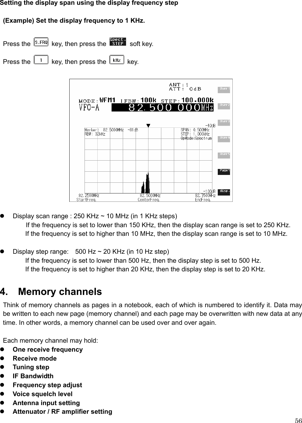  56 Setting the display span using the display frequency step  (Example) Set the display frequency to 1 KHz.    Press the    key, then press the   soft key. Press the    key, then press the   key.    z  Display scan range : 250 KHz ~ 10 MHz (in 1 KHz steps)                 If the frequency is set to lower than 150 KHz, then the display scan range is set to 250 KHz. If the frequency is set to higher than 10 MHz, then the display scan range is set to 10 MHz.  z  Display step range:    500 Hz ~ 20 KHz (in 10 Hz step) If the frequency is set to lower than 500 Hz, then the display step is set to 500 Hz. If the frequency is set to higher than 20 KHz, then the display step is set to 20 KHz.  4.  Memory channels Think of memory channels as pages in a notebook, each of which is numbered to identify it. Data may be written to each new page (memory channel) and each page may be overwritten with new data at any time. In other words, a memory channel can be used over and over again.    Each memory channel may hold: z One receive frequency z Receive mode z Tuning step z IF Bandwidth z Frequency step adjust z Voice squelch level z Antenna input setting   z Attenuator / RF amplifier setting 