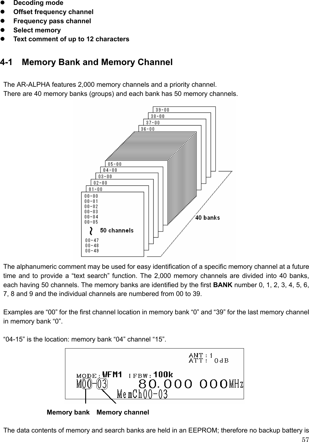  57z Decoding mode z Offset frequency channel z Frequency pass channel z Select memory z Text comment of up to 12 characters  4-1  Memory Bank and Memory Channel  The AR-ALPHA features 2,000 memory channels and a priority channel.   There are 40 memory banks (groups) and each bank has 50 memory channels.  The alphanumeric comment may be used for easy identification of a specific memory channel at a future time and to provide a “text search” function. The 2,000 memory channels are divided into 40 banks, each having 50 channels. The memory banks are identified by the first BANK number 0, 1, 2, 3, 4, 5, 6, 7, 8 and 9 and the individual channels are numbered from 00 to 39.  Examples are “00” for the first channel location in memory bank “0” and “39” for the last memory channel in memory bank “0”.  “04-15” is the location: memory bank “04” channel “15”.                Memory bank  Memory channel  The data contents of memory and search banks are held in an EEPROM; therefore no backup battery is 