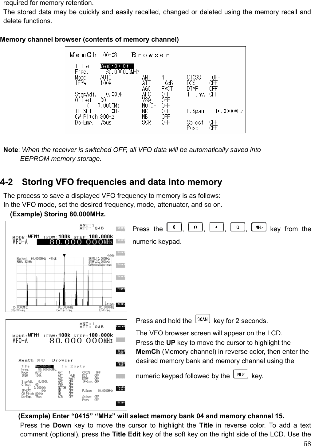  58required for memory retention. The stored data may be quickly and easily recalled, changed or deleted using the memory recall and delete functions.  Memory channel browser (contents of memory channel)   Note: When the receiver is switched OFF, all VFO data will be automatically saved into   EEPROM memory storage.  4-2    Storing VFO frequencies and data into memory The process to save a displayed VFO frequency to memory is as follows: In the VFO mode, set the desired frequency, mode, attenuator, and so on. (Example) Storing 80.000MHz. Press the  ,  ,  ,  ,   key from the numeric keypad.        Press and hold the    key for 2 seconds. The VFO browser screen will appear on the LCD. Press the UP key to move the cursor to highlight the MemCh (Memory channel) in reverse color, then enter the               desired memory bank and memory channel using the       numeric keypad followed by the   key.      (Example) Enter “0415” “MHz” will select memory bank 04 and memory channel 15. Press the Down key to move the cursor to highlight the Title in reverse color. To add a text comment (optional), press the Title Edit key of the soft key on the right side of the LCD. Use the 