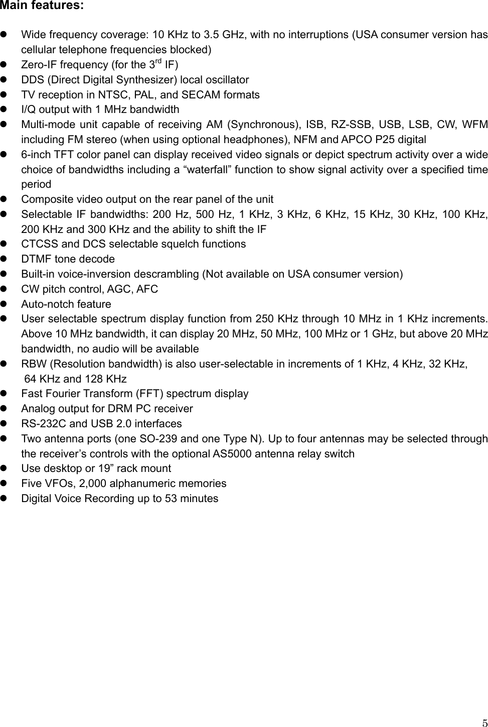  5Main features:    z  Wide frequency coverage: 10 KHz to 3.5 GHz, with no interruptions (USA consumer version has cellular telephone frequencies blocked)   z  Zero-IF frequency (for the 3rd IF) z  DDS (Direct Digital Synthesizer) local oscillator z  TV reception in NTSC, PAL, and SECAM formats z  I/Q output with 1 MHz bandwidth z  Multi-mode unit capable of receiving AM (Synchronous), ISB, RZ-SSB, USB, LSB, CW, WFM including FM stereo (when using optional headphones), NFM and APCO P25 digital z  6-inch TFT color panel can display received video signals or depict spectrum activity over a wide choice of bandwidths including a “waterfall” function to show signal activity over a specified time period z  Composite video output on the rear panel of the unit z  Selectable IF bandwidths: 200 Hz, 500 Hz, 1 KHz, 3 KHz, 6 KHz, 15 KHz, 30 KHz, 100 KHz,   200 KHz and 300 KHz and the ability to shift the IF z  CTCSS and DCS selectable squelch functions z  DTMF tone decode z  Built-in voice-inversion descrambling (Not available on USA consumer version) z  CW pitch control, AGC, AFC z Auto-notch feature z  User selectable spectrum display function from 250 KHz through 10 MHz in 1 KHz increments. Above 10 MHz bandwidth, it can display 20 MHz, 50 MHz, 100 MHz or 1 GHz, but above 20 MHz bandwidth, no audio will be available z  RBW (Resolution bandwidth) is also user-selectable in increments of 1 KHz, 4 KHz, 32 KHz,     64 KHz and 128 KHz z  Fast Fourier Transform (FFT) spectrum display z  Analog output for DRM PC receiver z  RS-232C and USB 2.0 interfaces z  Two antenna ports (one SO-239 and one Type N). Up to four antennas may be selected through the receiver’s controls with the optional AS5000 antenna relay switch z  Use desktop or 19” rack mount z  Five VFOs, 2,000 alphanumeric memories z  Digital Voice Recording up to 53 minutes                                                  