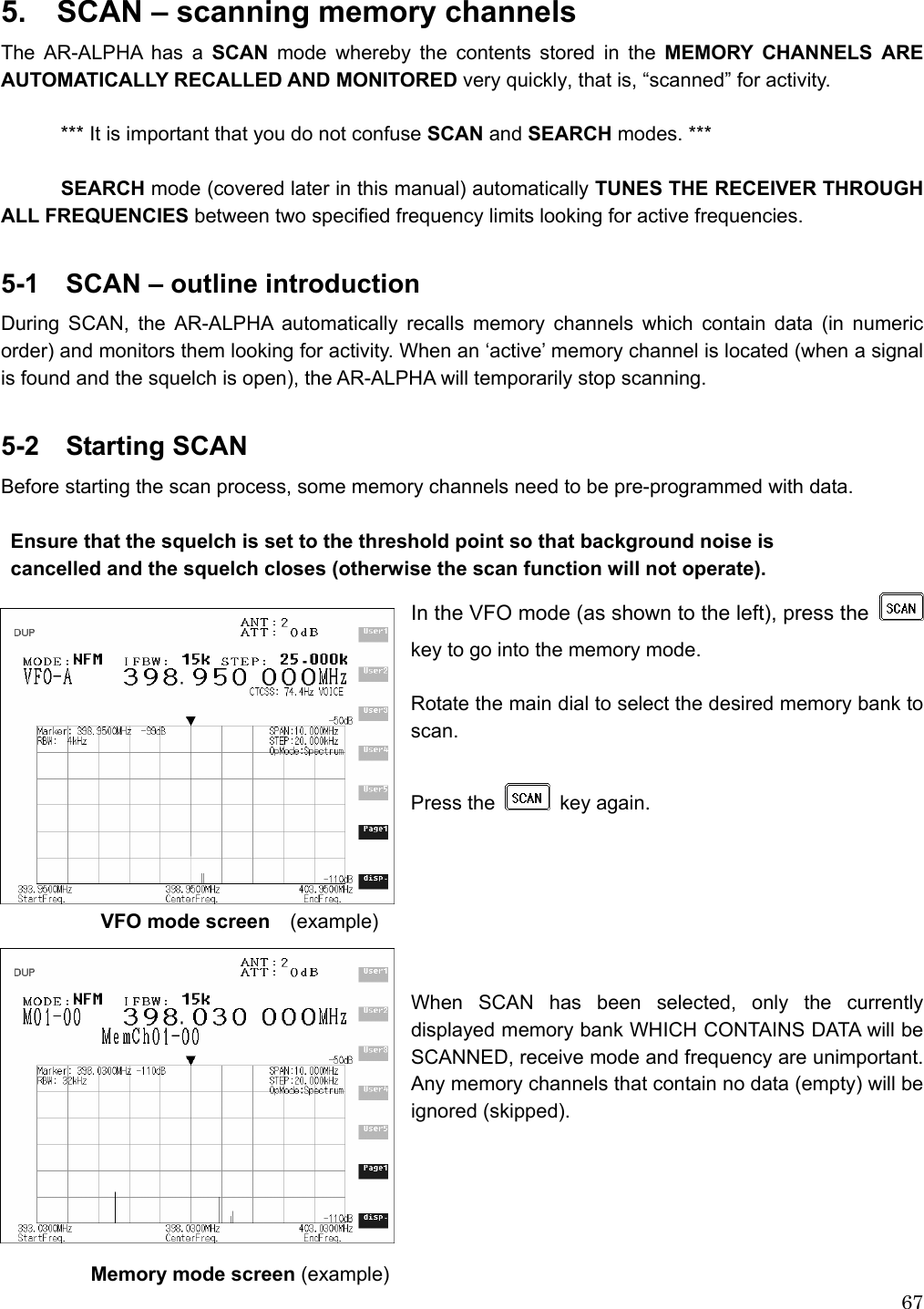  675.    SCAN – scanning memory channels The AR-ALPHA has a SCAN mode whereby the contents stored in the MEMORY CHANNELS ARE AUTOMATICALLY RECALLED AND MONITORED very quickly, that is, “scanned” for activity.  *** It is important that you do not confuse SCAN and SEARCH modes. ***  SEARCH mode (covered later in this manual) automatically TUNES THE RECEIVER THROUGH ALL FREQUENCIES between two specified frequency limits looking for active frequencies.    5-1    SCAN – outline introduction During SCAN, the AR-ALPHA automatically recalls memory channels which contain data (in numeric order) and monitors them looking for activity. When an ‘active’ memory channel is located (when a signal is found and the squelch is open), the AR-ALPHA will temporarily stop scanning.  5-2  Starting SCAN Before starting the scan process, some memory channels need to be pre-programmed with data.  Ensure that the squelch is set to the threshold point so that background noise is cancelled and the squelch closes (otherwise the scan function will not operate). In the VFO mode (as shown to the left), press the   key to go into the memory mode.  Rotate the main dial to select the desired memory bank to scan.  Press the  key again.              VFO mode screen  (example)   When SCAN has been selected, only the currently displayed memory bank WHICH CONTAINS DATA will be SCANNED, receive mode and frequency are unimportant. Any memory channels that contain no data (empty) will be ignored (skipped).               Memory mode screen (example) 