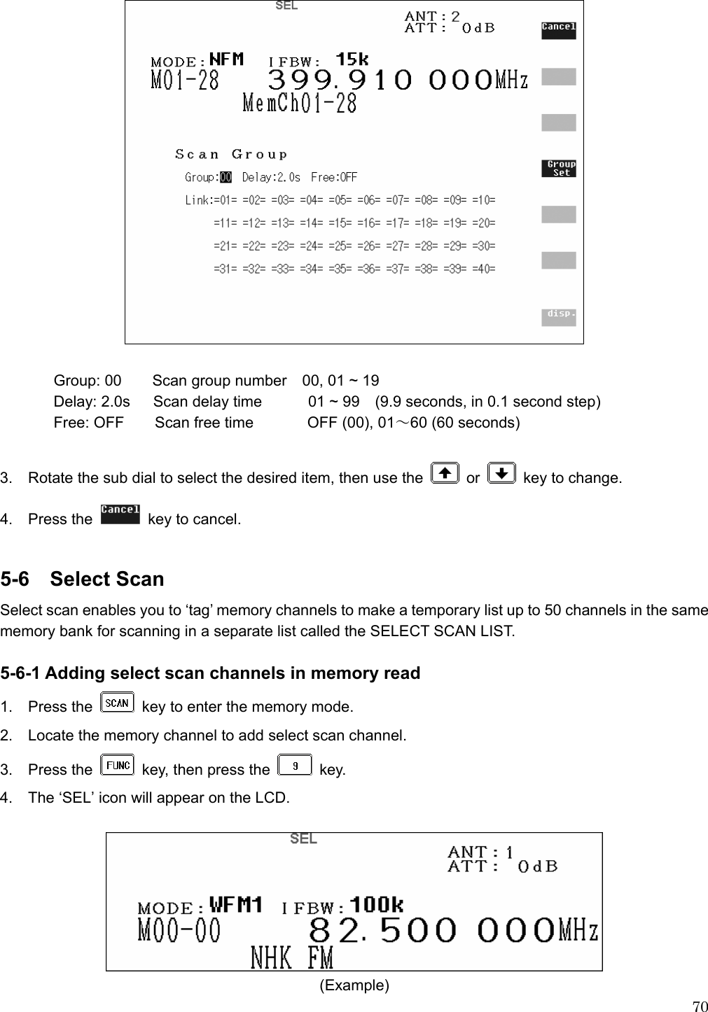  70   Group: 00  Scan group number    00, 01 ~ 19 Delay: 2.0s  Scan delay time      01 ~ 99   (9.9 seconds, in 0.1 second step)  Free: OFF  Scan free time        OFF (00), 01～60 (60 seconds)  3.    Rotate the sub dial to select the desired item, then use the   or    key to change. 4.  Press the   key to cancel.  5-6  Select Scan Select scan enables you to ‘tag’ memory channels to make a temporary list up to 50 channels in the same memory bank for scanning in a separate list called the SELECT SCAN LIST.    5-6-1 Adding select scan channels in memory read 1.  Press the    key to enter the memory mode. 2.    Locate the memory channel to add select scan channel. 3.  Press the    key, then press the   key. 4.    The ‘SEL’ icon will appear on the LCD.   (Example) 