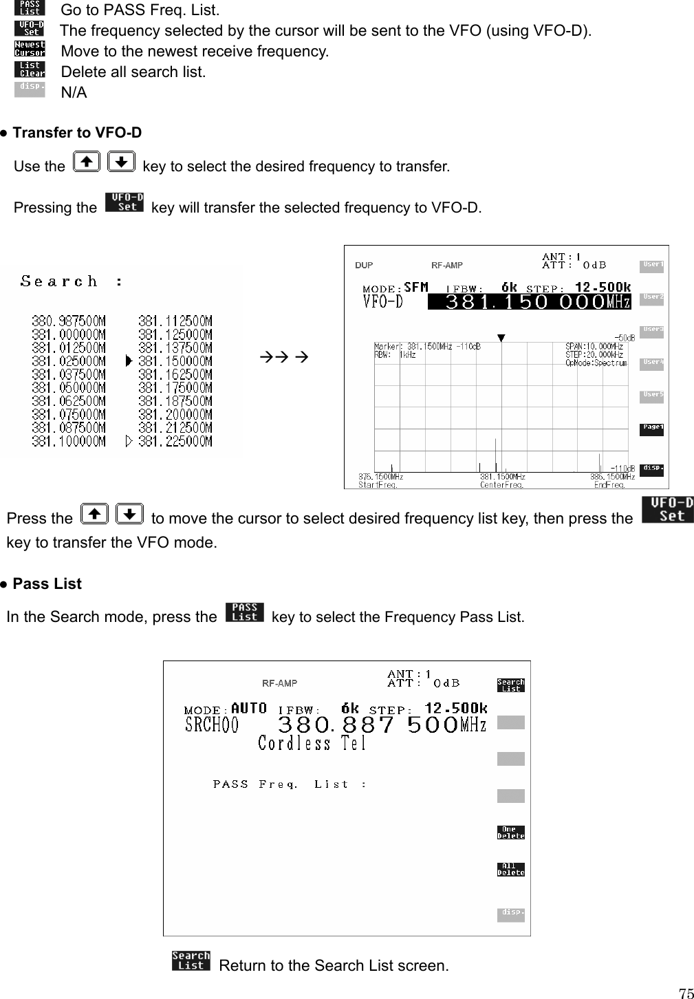  75 Go to PASS Freq. List.  The frequency selected by the cursor will be sent to the VFO (using VFO-D).  Move to the newest receive frequency.  Delete all search list.  N/A  ● Transfer to VFO-D Use the     key to select the desired frequency to transfer. Pressing the    key will transfer the selected frequency to VFO-D.                                                                   ÆÆ Æ        Press the     to move the cursor to select desired frequency list key, then press the   key to transfer the VFO mode.  ● Pass List  In the Search mode, press the    key to select the Frequency Pass List.                             Return to the Search List screen. 