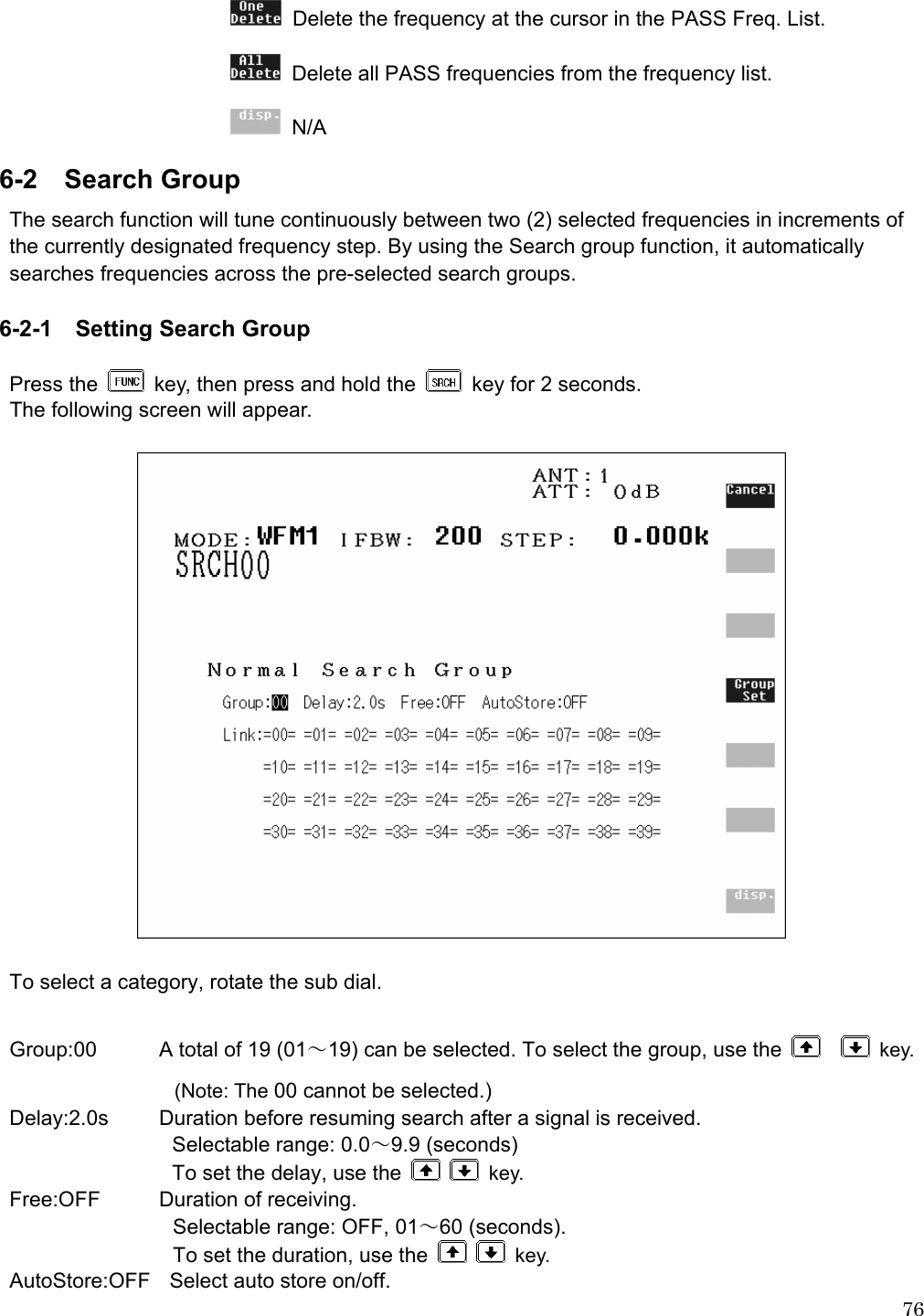  76  Delete the frequency at the cursor in the PASS Freq. List.   Delete all PASS frequencies from the frequency list.  N/A 6-2 Search Group The search function will tune continuously between two (2) selected frequencies in increments of the currently designated frequency step. By using the Search group function, it automatically searches frequencies across the pre-selected search groups.   6-2-1  Setting Search Group  Press the    key, then press and hold the    key for 2 seconds. The following screen will appear.    To select a category, rotate the sub dial.  Group:00  A total of 19 (01～19) can be selected. To select the group, use the     key. (Note: The 00 cannot be selected.) Delay:2.0s  Duration before resuming search after a signal is received.     Selectable range: 0.0～9.9 (seconds)   To set the delay, use the    key. Free:OFF  Duration of receiving.   Selectable range: OFF, 01～60 (seconds).   To set the duration, use the    key. AutoStore:OFF    Select auto store on/off.   