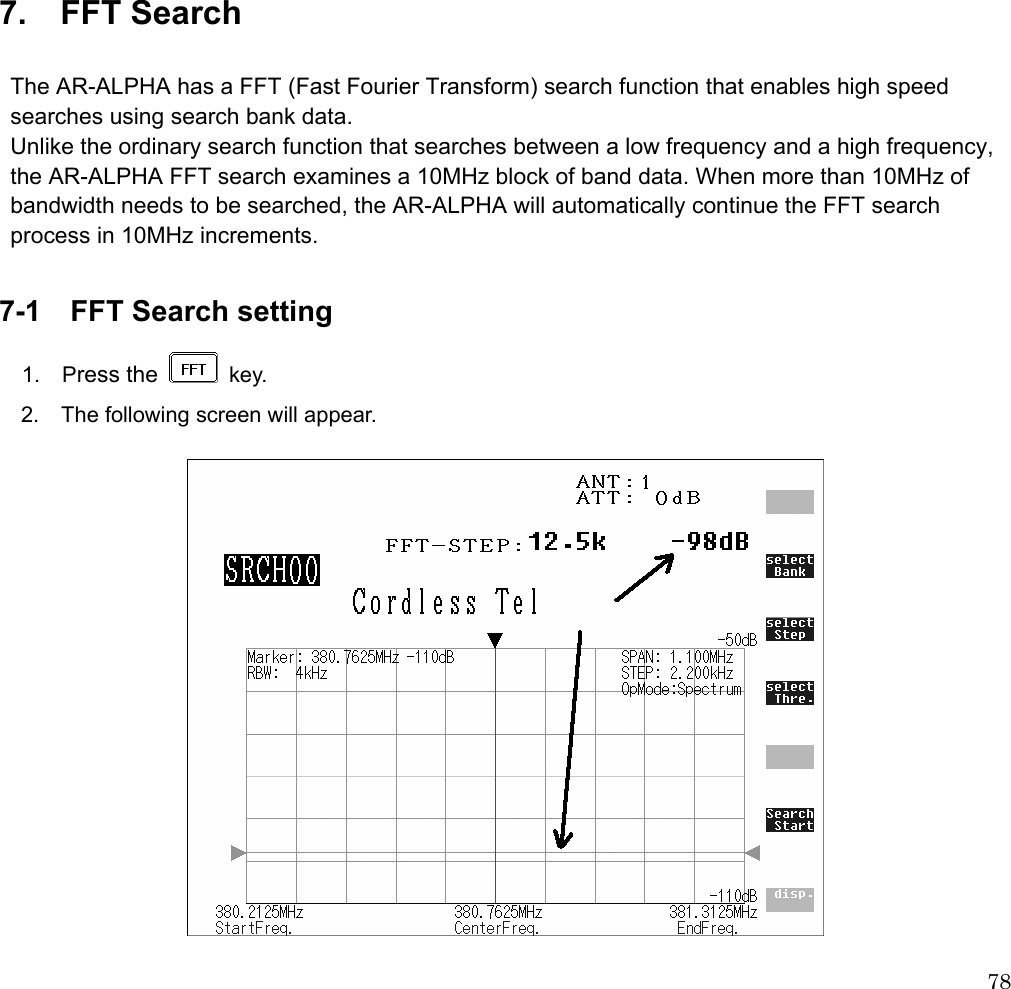  78               7.  FFT Search  The AR-ALPHA has a FFT (Fast Fourier Transform) search function that enables high speed searches using search bank data. Unlike the ordinary search function that searches between a low frequency and a high frequency, the AR-ALPHA FFT search examines a 10MHz block of band data. When more than 10MHz of bandwidth needs to be searched, the AR-ALPHA will automatically continue the FFT search process in 10MHz increments.  7-1  FFT Search setting  1.  Press the   key.   2.  The following screen will appear.    