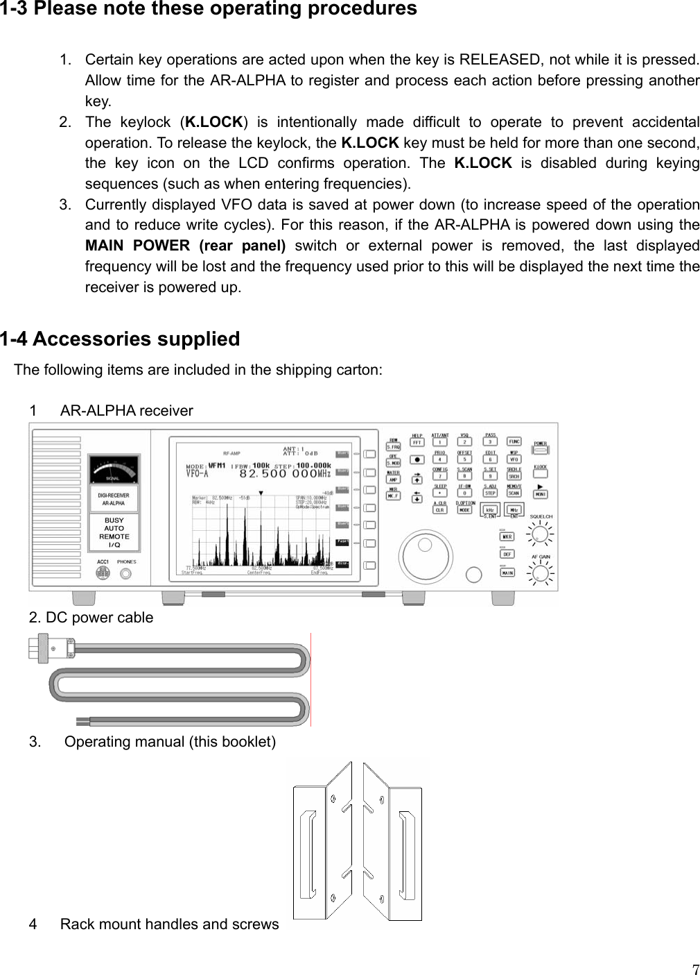   7 1-3 Please note these operating procedures    1.  Certain key operations are acted upon when the key is RELEASED, not while it is pressed. Allow time for the AR-ALPHA to register and process each action before pressing another key. 2.  The keylock (K.LOCK) is intentionally made difficult to operate to prevent accidental operation. To release the keylock, the K.LOCK key must be held for more than one second, the key icon on the LCD confirms operation. The K.LOCK is disabled during keying sequences (such as when entering frequencies). 3.  Currently displayed VFO data is saved at power down (to increase speed of the operation and to reduce write cycles). For this reason, if the AR-ALPHA is powered down using the MAIN POWER (rear panel) switch or external power is removed, the last displayed frequency will be lost and the frequency used prior to this will be displayed the next time the receiver is powered up.  1-4 Accessories supplied The following items are included in the shipping carton:  1 AR-ALPHA receiver   2. DC power cable  3.      Operating manual (this booklet) 4      Rack mount handles and screws   