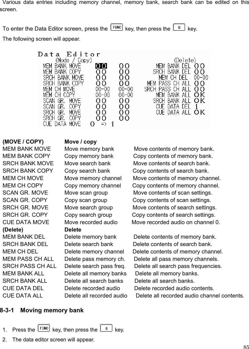  85 Various data entries including memory channel, memory bank, search bank can be edited on this     screen.  To enter the Data Editor screen, press the    key, then press the   key.  The following screen will appear.     (MOVE / COPY)  Move / copy MEM BANK MOVE  Move memory bank       Move contents of memory bank.  MEM BANK COPY  Copy memory bank       Copy contents of memory bank. SRCH BANK MOVE  Move search bank                Move contents of search bank. SRCH BANK COPY  Copy search bank                Copy contents of search bank. MEM CH MOVE  Move memory channel        Move contents of memory channel. MEM CH COPY  Copy memory channel        Copy contents of memory channel. SCAN GR. MOVE  Move scan group         Move contents of scan settings. SCAN GR. COPY  Copy scan group            Copy contents of scan settings. SRCH GR. MOVE  Move search group              Move contents of search settings. SRCH GR. COPY  Copy search group        Copy contents of search settings. CUE DATA MOVE  Move recorded audio          Move recorded audio on channel 0. (Delete)   Delete MEM BANK DEL  Delete memory bank            Delete contents of memory bank. SRCH BANK DEL  Delete search bank              Delete contents of search bank. MEM CH DEL    Delete memory channel      Delete contents of memory channel. MEM PASS CH ALL  Delete pass memory ch.      Delete all pass memory channels. SRCH PASS CH ALL  Delete search pass freq.      Delete all search pass frequencies. MEM BANK ALL  Delete all memory banks      Delete all memory banks. SRCH BANK ALL  Delete all search banks        Delete all search banks. CUE DATA DEL  Delete recorded audio          Delete recorded audio contents. CUE DATA ALL   Delete all recorded audio      Delete all recorded audio channel contents.  8-3-1    Moving memory bank  1.  Press the    key, then press the   key. 2.    The data editor screen will appear. 