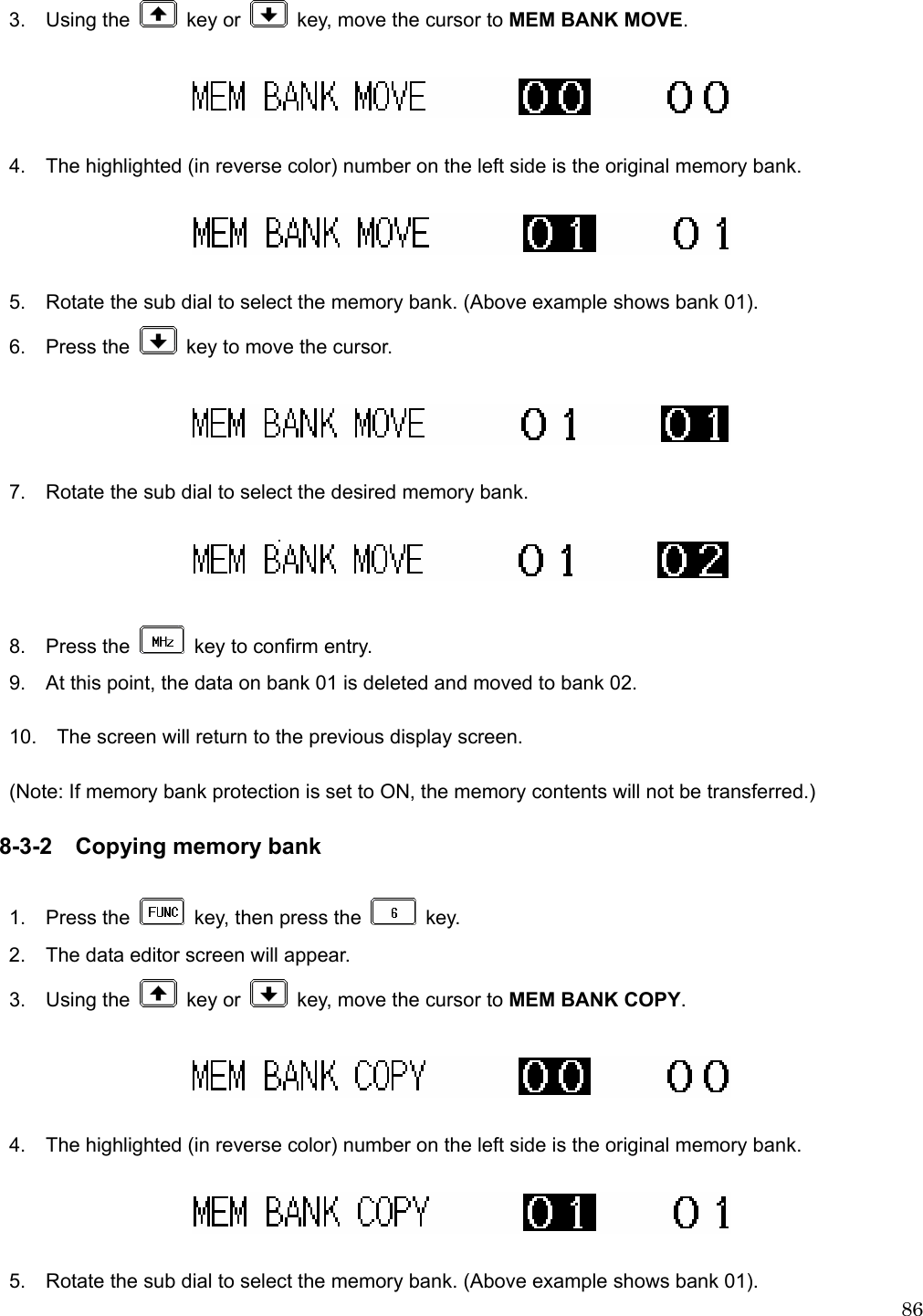  863.  Using the   key or    key, move the cursor to MEM BANK MOVE.    4.    The highlighted (in reverse color) number on the left side is the original memory bank.      5.    Rotate the sub dial to select the memory bank. (Above example shows bank 01).  6.  Press the    key to move the cursor.      7.    Rotate the sub dial to select the desired memory bank.    8.  Press the    key to confirm entry. 9.    At this point, the data on bank 01 is deleted and moved to bank 02.  10.    The screen will return to the previous display screen.  (Note: If memory bank protection is set to ON, the memory contents will not be transferred.)  8-3-2  Copying memory bank  1.  Press the    key, then press the   key. 2.    The data editor screen will appear. 3.  Using the   key or    key, move the cursor to MEM BANK COPY.    4.    The highlighted (in reverse color) number on the left side is the original memory bank.    5.    Rotate the sub dial to select the memory bank. (Above example shows bank 01). 