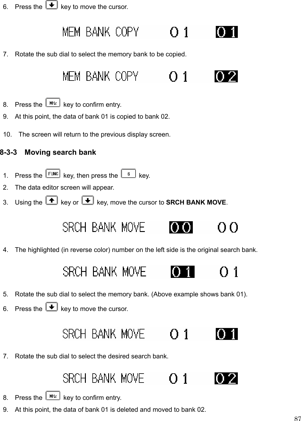  87 6.  Press the    key to move the cursor.    7.    Rotate the sub dial to select the memory bank to be copied.    8.  Press the    key to confirm entry.   9.    At this point, the data of bank 01 is copied to bank 02.  10.    The screen will return to the previous display screen.  8-3-3 Moving search bank  1.  Press the    key, then press the   key. 2.    The data editor screen will appear. 3.  Using the   key or    key, move the cursor to SRCH BANK MOVE.    4.    The highlighted (in reverse color) number on the left side is the original search bank.    5.    Rotate the sub dial to select the memory bank. (Above example shows bank 01). 6.  Press the    key to move the cursor.      7.    Rotate the sub dial to select the desired search bank.   8.  Press the    key to confirm entry. 9.    At this point, the data of bank 01 is deleted and moved to bank 02. 