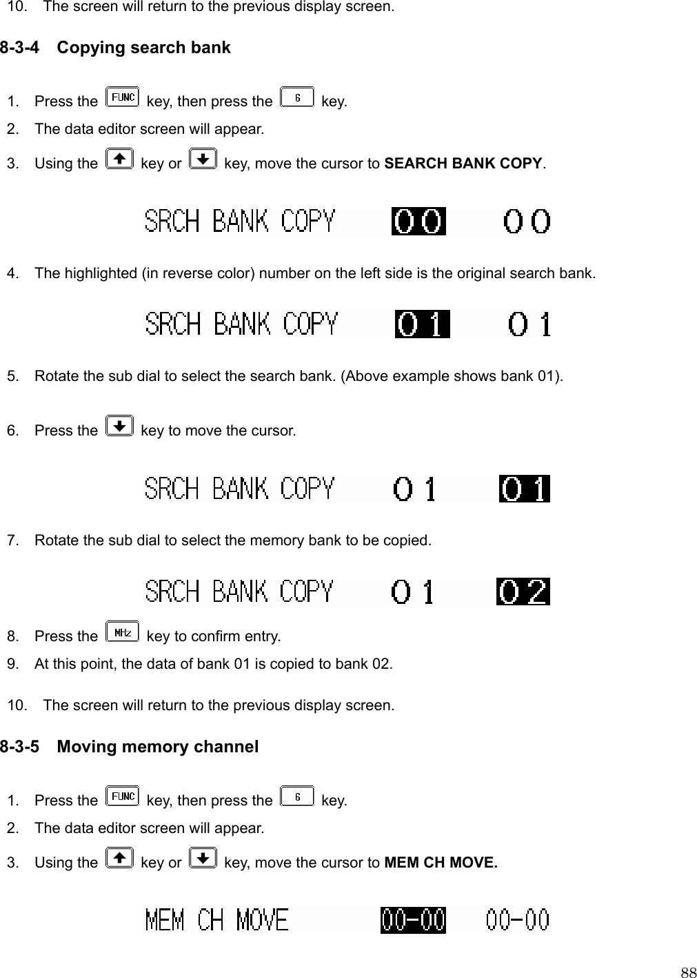  88 10.    The screen will return to the previous display screen.  8-3-4 Copying search bank  1.  Press the    key, then press the   key. 2.    The data editor screen will appear. 3.  Using the   key or    key, move the cursor to SEARCH BANK COPY.    4.    The highlighted (in reverse color) number on the left side is the original search bank.    5.    Rotate the sub dial to select the search bank. (Above example shows bank 01).  6.  Press the    key to move the cursor.    7.    Rotate the sub dial to select the memory bank to be copied.   8.  Press the    key to confirm entry.   9.    At this point, the data of bank 01 is copied to bank 02.  10.    The screen will return to the previous display screen.  8-3-5 Moving memory channel  1.  Press the    key, then press the   key. 2.    The data editor screen will appear. 3.  Using the   key or    key, move the cursor to MEM CH MOVE.    