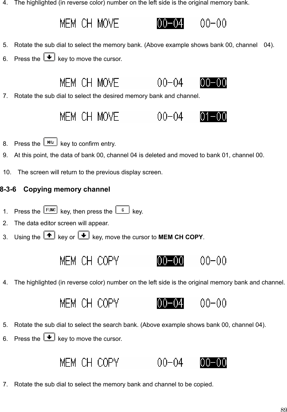  894.    The highlighted (in reverse color) number on the left side is the original memory bank.    5.    Rotate the sub dial to select the memory bank. (Above example shows bank 00, channel    04).  6.  Press the    key to move the cursor.   7.    Rotate the sub dial to select the desired memory bank and channel.    8.  Press the    key to confirm entry. 9.    At this point, the data of bank 00, channel 04 is deleted and moved to bank 01, channel 00.  10.    The screen will return to the previous display screen.  8-3-6 Copying memory channel  1.  Press the    key, then press the   key. 2.    The data editor screen will appear. 3.  Using the   key or    key, move the cursor to MEM CH COPY.    4.    The highlighted (in reverse color) number on the left side is the original memory bank and channel.    5.    Rotate the sub dial to select the search bank. (Above example shows bank 00, channel 04).  6.  Press the    key to move the cursor.    7.    Rotate the sub dial to select the memory bank and channel to be copied.  