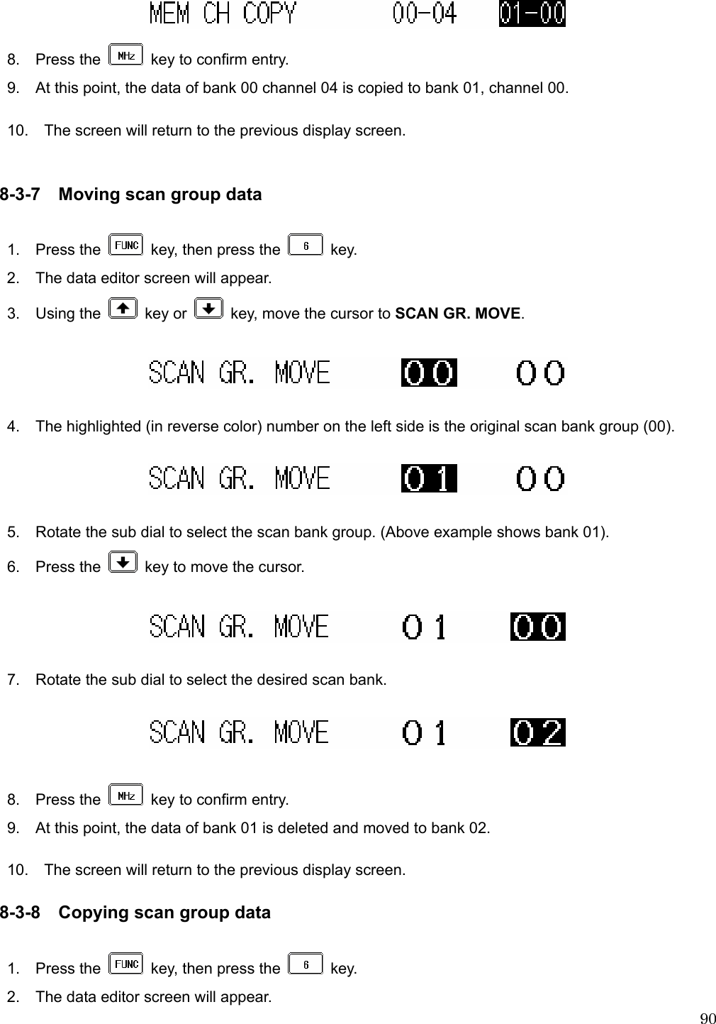  90  8.  Press the    key to confirm entry. 9.    At this point, the data of bank 00 channel 04 is copied to bank 01, channel 00.  10.    The screen will return to the previous display screen.   8-3-7 Moving scan group data  1.  Press the    key, then press the   key. 2.    The data editor screen will appear. 3.  Using the   key or    key, move the cursor to SCAN GR. MOVE.    4.    The highlighted (in reverse color) number on the left side is the original scan bank group (00).    5.    Rotate the sub dial to select the scan bank group. (Above example shows bank 01). 6.  Press the    key to move the cursor.    7.    Rotate the sub dial to select the desired scan bank.    8.  Press the    key to confirm entry. 9.    At this point, the data of bank 01 is deleted and moved to bank 02.  10.    The screen will return to the previous display screen.  8-3-8 Copying scan group data  1.  Press the    key, then press the   key. 2.    The data editor screen will appear. 