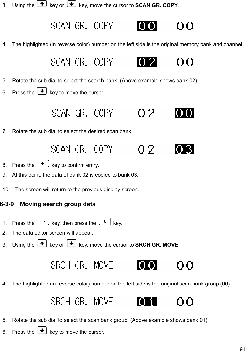  913.  Using the   key or    key, move the cursor to SCAN GR. COPY.    4.    The highlighted (in reverse color) number on the left side is the original memory bank and channel.    5.    Rotate the sub dial to select the search bank. (Above example shows bank 02). 6.  Press the    key to move the cursor.    7.    Rotate the sub dial to select the desired scan bank.   8.  Press the    key to confirm entry.   9.    At this point, the data of bank 02 is copied to bank 03.  10.    The screen will return to the previous display screen.  8-3-9 Moving search group data  1.  Press the    key, then press the   key. 2.    The data editor screen will appear. 3.  Using the   key or    key, move the cursor to SRCH GR. MOVE.    4.    The highlighted (in reverse color) number on the left side is the original scan bank group (00).    5.    Rotate the sub dial to select the scan bank group. (Above example shows bank 01). 6.  Press the    key to move the cursor.  